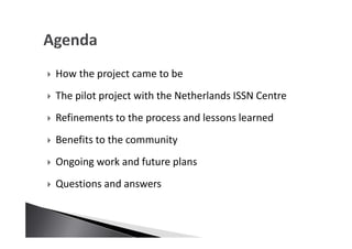 How the project came to be
The pilot project with the Netherlands ISSN Centre
Refinements to the process and lessons learned
Benefits to the community
Ongoing work and future plans
Questions and answers
 