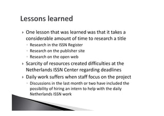 One lesson that was learned was that it takes a
considerable amount of time to research a title
◦ Research in the ISSN Register
◦ Research on the publisher site
◦ Research on the open web
Scarcity of resources created difficulties at the
Netherlands ISSN Center regarding deadlines
Daily work suffers when staff focus on the project
◦ Discussions in the last month or two have included the
possibility of hiring an intern to help with the daily
Netherlands ISSN work
 