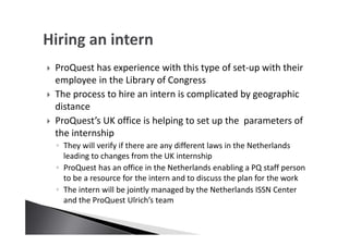 ProQuest has experience with this type of set-up with their
employee in the Library of Congress
The process to hire an intern is complicated by geographic
distance
ProQuest’s UK office is helping to set up the parameters of
the internship
◦ They will verify if there are any different laws in the Netherlands
leading to changes from the UK internship
◦ ProQuest has an office in the Netherlands enabling a PQ staff person
to be a resource for the intern and to discuss the plan for the work
◦ The intern will be jointly managed by the Netherlands ISSN Center
and the ProQuest Ulrich’s team
 