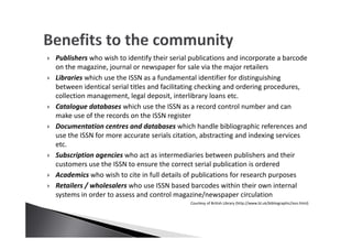 Publishers who wish to identify their serial publications and incorporate a barcode
on the magazine, journal or newspaper for sale via the major retailers
Libraries which use the ISSN as a fundamental identifier for distinguishing
between identical serial titles and facilitating checking and ordering procedures,
collection management, legal deposit, interlibrary loans etc.
Catalogue databases which use the ISSN as a record control number and can
make use of the records on the ISSN register
Documentation centres and databases which handle bibliographic references and
use the ISSN for more accurate serials citation, abstracting and indexing services
etc.
Subscription agencies who act as intermediaries between publishers and their
customers use the ISSN to ensure the correct serial publication is ordered
Academics who wish to cite in full details of publications for research purposes
Retailers / wholesalers who use ISSN based barcodes within their own internal
systems in order to assess and control magazine/newspaper circulation
Courtesy of British Library (http://www.bl.uk/bibliographic/issn.html)
 