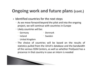 Identified countries for the next steps
◦ As we move forward beyond the pilot and into the ongoing
project, we will continue with countries in Europe
◦ Likely countries will be:
Germany Denmark
Ireland Sweden
United Kingdom
◦ The choice of countries will be based on the results of
statistics pulled from the Ulrich’s database and the bandwidth
of the various ISSN Centers, as well as whether ProQuest has a
presence in that country in case an intern is needed
 