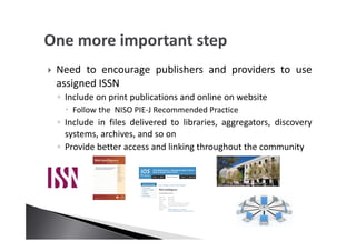 Need to encourage publishers and providers to use
assigned ISSN
◦ Include on print publications and online on website
Follow the NISO PIE-J Recommended Practice
◦ Include in files delivered to libraries, aggregators, discovery
systems, archives, and so on
◦ Provide better access and linking throughout the community
 
