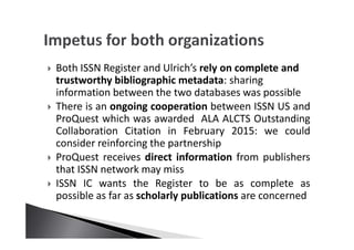 Both ISSN Register and Ulrich’s rely on complete and
trustworthy bibliographic metadata: sharing
information between the two databases was possible
There is an ongoing cooperation between ISSN US and
ProQuest which was awarded ALA ALCTS Outstanding
Collaboration Citation in February 2015: we could
consider reinforcing the partnership
ProQuest receives direct information from publishers
that ISSN network may miss
ISSN IC wants the Register to be as complete as
possible as far as scholarly publications are concerned
 
