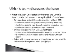 After the 2014 Charleston Conference the Ulrich’s
team conducted research using the Ulrich’s database
◦ Ran reports on active titles, print or online, without ISSN
distribution by content type (academic/scholarly, trade, etc.)
distribution by serial type (journal, magazine, newsletter, etc.)
distribution by country (selected target countries)
◦ Worked with our Product Management team
to enumerate the benefits to the Ulrich’s products and our clients
to determine which metadata elements to include with each
record
◦ Talked with our management and legal team about a possible
cooperative arrangement and a pilot project
 