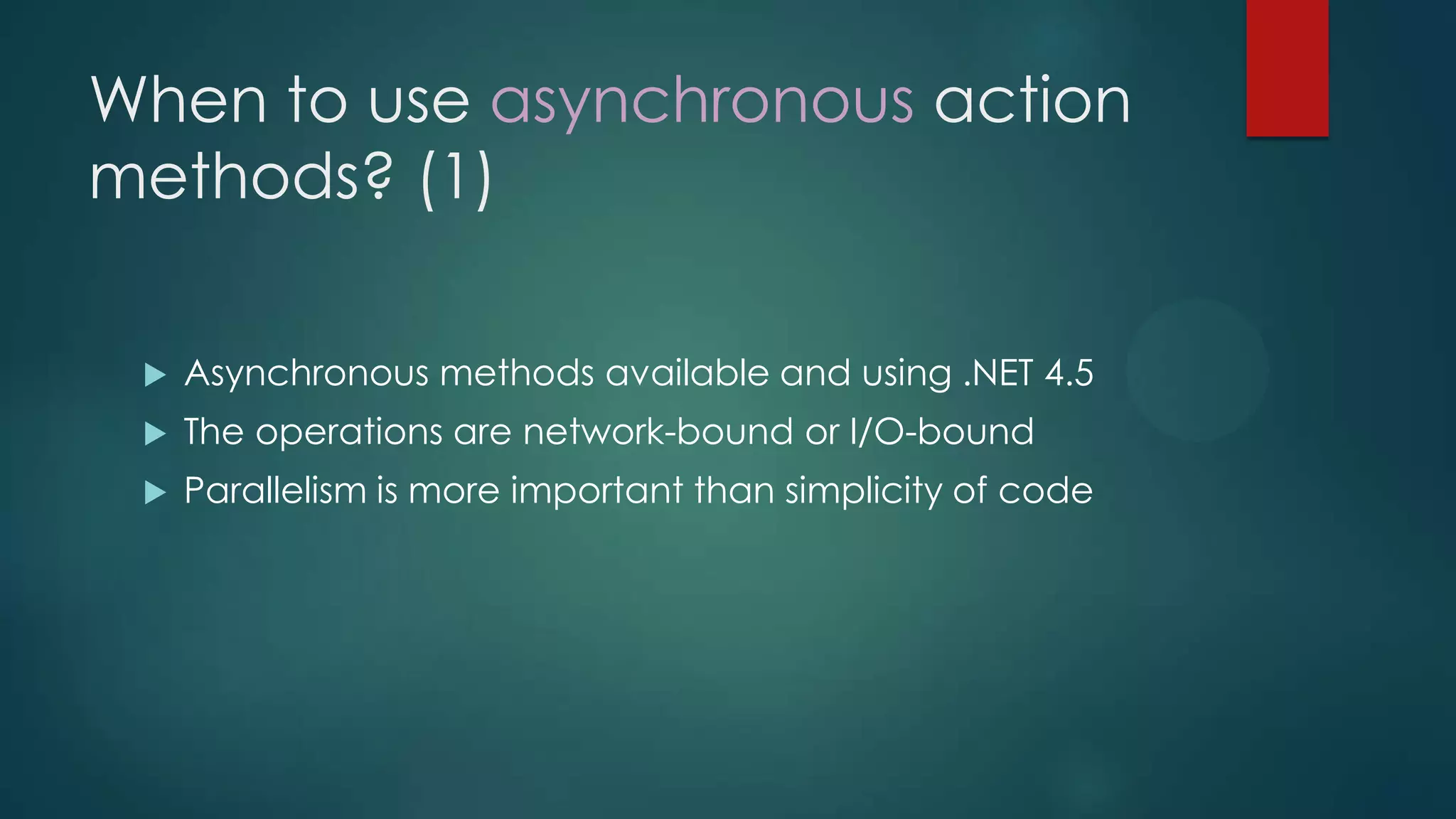 When to use asynchronous action
methods? (1)

    Asynchronous methods available and using .NET 4.5
    The operations are network-bound or I/O-bound
    Parallelism is more important than simplicity of code
 