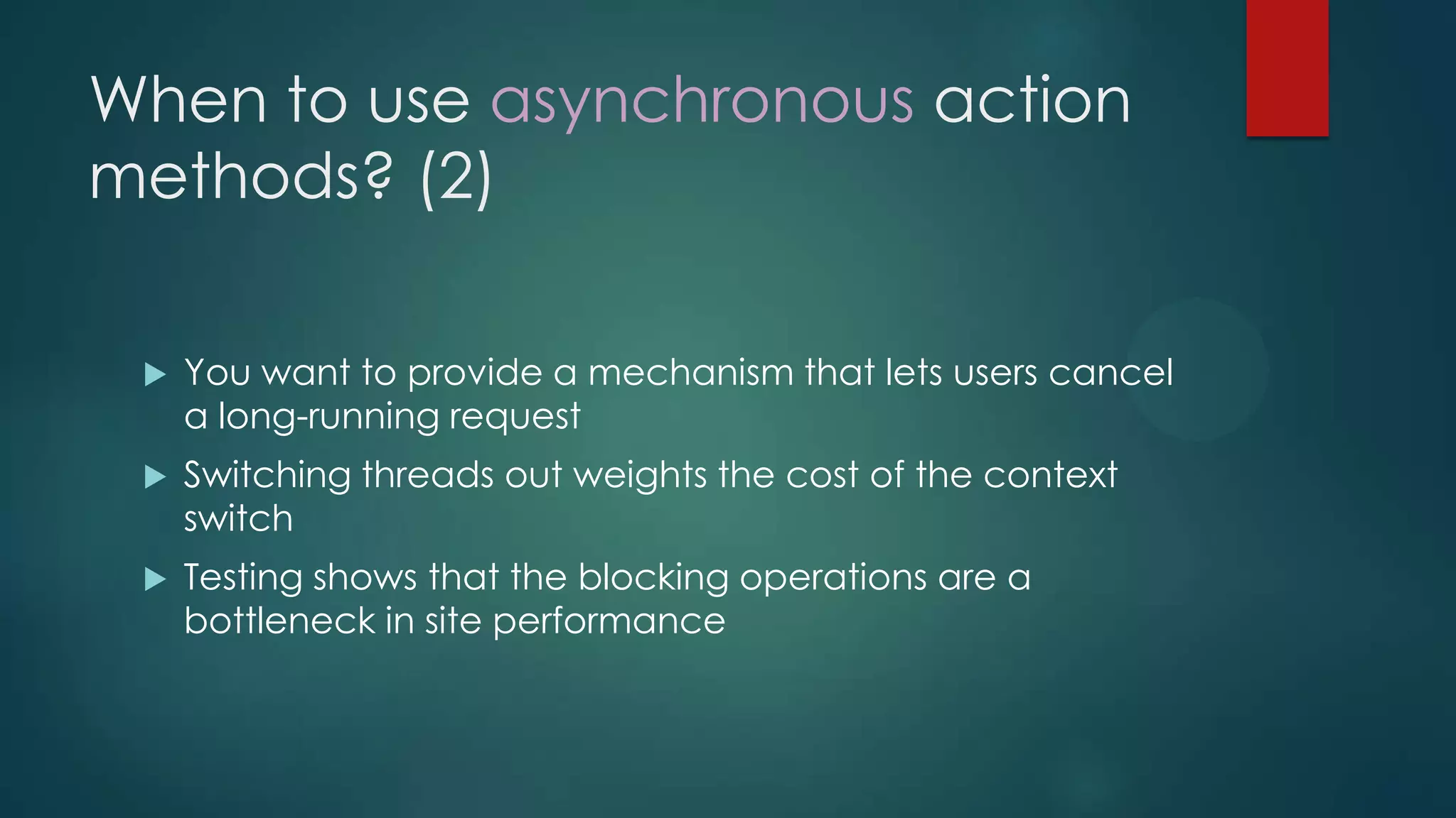 When to use asynchronous action
methods? (2)

    You want to provide a mechanism that lets users cancel
     a long-running request
    Switching threads out weights the cost of the context
     switch
    Testing shows that the blocking operations are a
     bottleneck in site performance
 