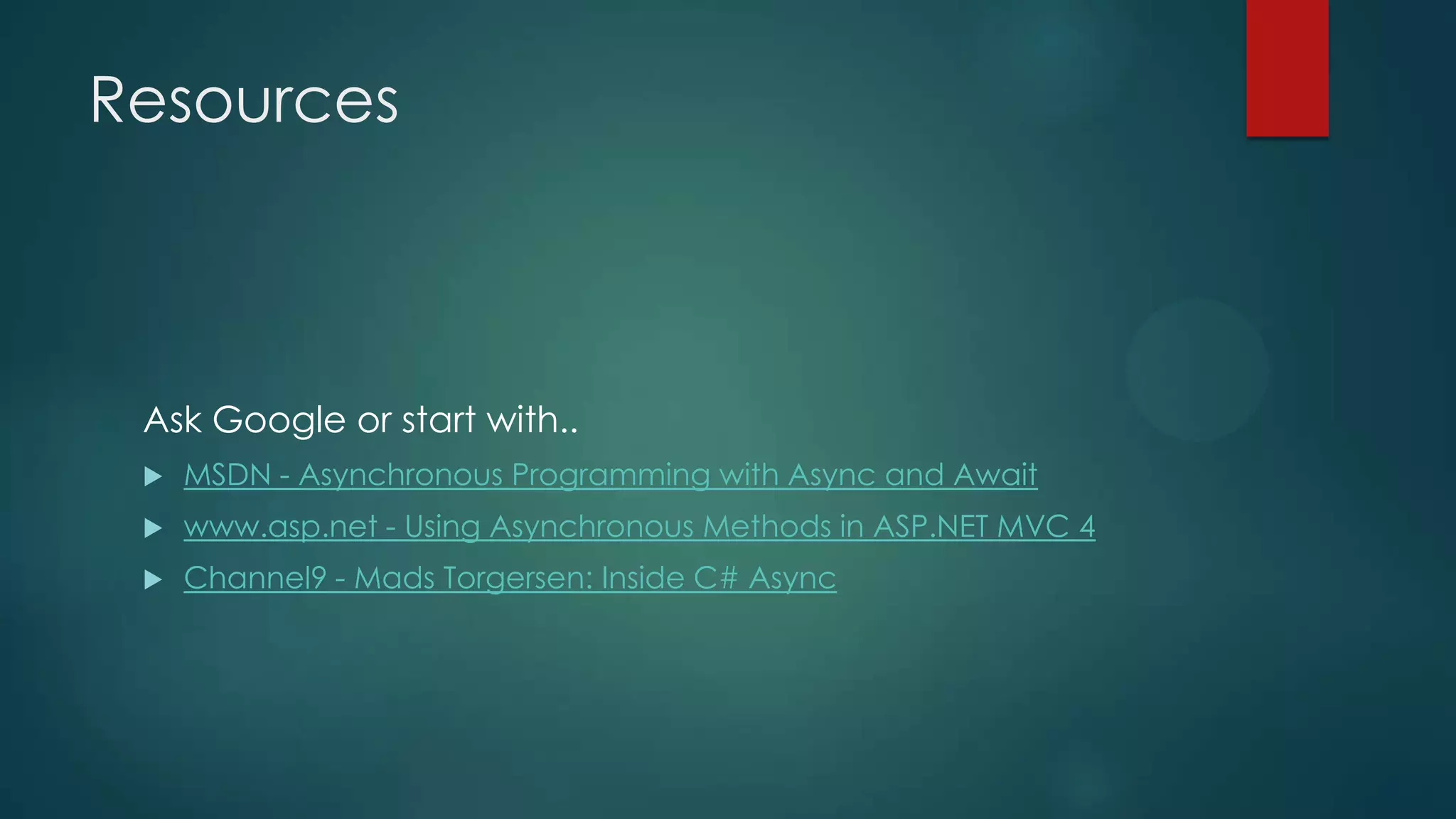 Resources



 Ask Google or start with..
    MSDN - Asynchronous Programming with Async and Await
    www.asp.net - Using Asynchronous Methods in ASP.NET MVC 4
    Channel9 - Mads Torgersen: Inside C# Async
 