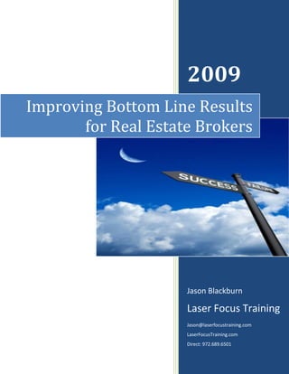 2009
Improving Bottom Line Results
       for Real Estate Brokers




                     Jason Blackburn

                     Laser Focus Training
                     Jason@laserfocustraining.com
                     LaserFocusTraining.com
                     Direct: 972.689.6501
 