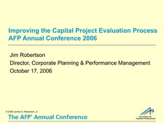 Improving the Capital Project Evaluation Process
  AFP Annual Conference 2006

   Jim Robertson
   Director, Corporate Planning & Performance Management
   October 17, 2006




© 2006 James A. Robertson, Jr.
 