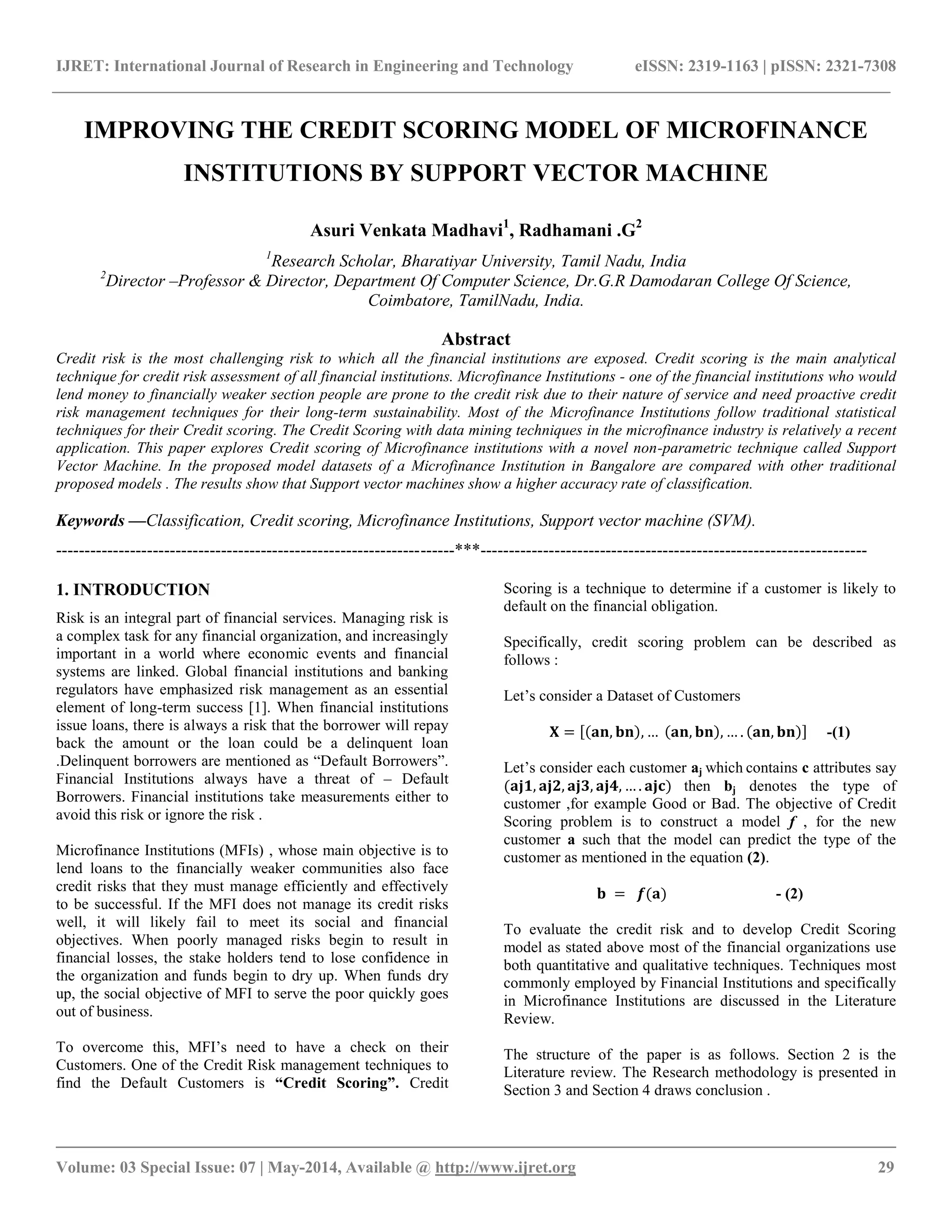 IJRET: International Journal of Research in Engineering and Technology eISSN: 2319-1163 | pISSN: 2321-7308
__________________________________________________________________________________________
Volume: 03 Special Issue: 07 | May-2014, Available @ http://www.ijret.org 29
IMPROVING THE CREDIT SCORING MODEL OF MICROFINANCE
INSTITUTIONS BY SUPPORT VECTOR MACHINE
Asuri Venkata Madhavi1
, Radhamani .G2
1
Research Scholar, Bharatiyar University, Tamil Nadu, India
2
Director –Professor & Director, Department Of Computer Science, Dr.G.R Damodaran College Of Science,
Coimbatore, TamilNadu, India.
Abstract
Credit risk is the most challenging risk to which all the financial institutions are exposed. Credit scoring is the main analytical
technique for credit risk assessment of all financial institutions. Microfinance Institutions - one of the financial institutions who would
lend money to financially weaker section people are prone to the credit risk due to their nature of service and need proactive credit
risk management techniques for their long-term sustainability. Most of the Microfinance Institutions follow traditional statistical
techniques for their Credit scoring. The Credit Scoring with data mining techniques in the microfinance industry is relatively a recent
application. This paper explores Credit scoring of Microfinance institutions with a novel non-parametric technique called Support
Vector Machine. In the proposed model datasets of a Microfinance Institution in Bangalore are compared with other traditional
proposed models . The results show that Support vector machines show a higher accuracy rate of classification.
Keywords —Classification, Credit scoring, Microfinance Institutions, Support vector machine (SVM).
----------------------------------------------------------------------***--------------------------------------------------------------------
1. INTRODUCTION
Risk is an integral part of financial services. Managing risk is
a complex task for any financial organization, and increasingly
important in a world where economic events and financial
systems are linked. Global financial institutions and banking
regulators have emphasized risk management as an essential
element of long-term success [1]. When financial institutions
issue loans, there is always a risk that the borrower will repay
back the amount or the loan could be a delinquent loan
.Delinquent borrowers are mentioned as “Default Borrowers”.
Financial Institutions always have a threat of – Default
Borrowers. Financial institutions take measurements either to
avoid this risk or ignore the risk .
Microfinance Institutions (MFIs) , whose main objective is to
lend loans to the financially weaker communities also face
credit risks that they must manage efficiently and effectively
to be successful. If the MFI does not manage its credit risks
well, it will likely fail to meet its social and financial
objectives. When poorly managed risks begin to result in
financial losses, the stake holders tend to lose confidence in
the organization and funds begin to dry up. When funds dry
up, the social objective of MFI to serve the poor quickly goes
out of business.
To overcome this, MFI’s need to have a check on their
Customers. One of the Credit Risk management techniques to
find the Default Customers is “Credit Scoring”. Credit
Scoring is a technique to determine if a customer is likely to
default on the financial obligation.
Specifically, credit scoring problem can be described as
follows :
Let’s consider a Dataset of Customers
𝐗 = 𝐚𝐧, 𝐛𝐧 , … 𝐚𝐧, 𝐛𝐧 , … . 𝐚𝐧, 𝐛𝐧 -(1)
Let’s consider each customer aj which contains c attributes say
(𝐚𝐣𝟏, 𝐚𝐣𝟐, 𝐚𝐣𝟑, 𝐚𝐣𝟒, … . 𝐚𝐣𝐜) then bj denotes the type of
customer ,for example Good or Bad. The objective of Credit
Scoring problem is to construct a model f , for the new
customer a such that the model can predict the type of the
customer as mentioned in the equation (2).
𝐛 = 𝒇(𝐚) - (2)
To evaluate the credit risk and to develop Credit Scoring
model as stated above most of the financial organizations use
both quantitative and qualitative techniques. Techniques most
commonly employed by Financial Institutions and specifically
in Microfinance Institutions are discussed in the Literature
Review.
The structure of the paper is as follows. Section 2 is the
Literature review. The Research methodology is presented in
Section 3 and Section 4 draws conclusion .
 