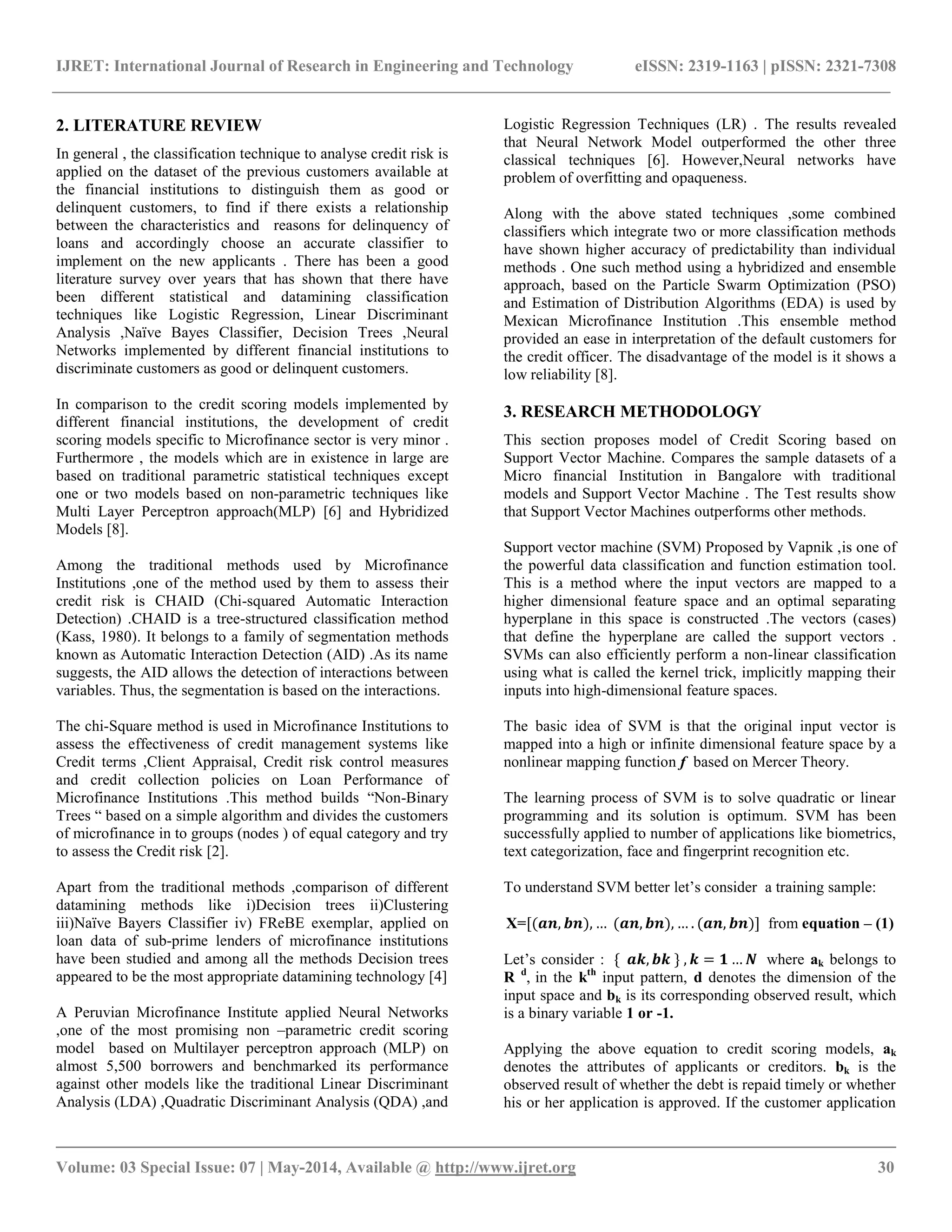 IJRET: International Journal of Research in Engineering and Technology eISSN: 2319-1163 | pISSN: 2321-7308
__________________________________________________________________________________________
Volume: 03 Special Issue: 07 | May-2014, Available @ http://www.ijret.org 30
2. LITERATURE REVIEW
In general , the classification technique to analyse credit risk is
applied on the dataset of the previous customers available at
the financial institutions to distinguish them as good or
delinquent customers, to find if there exists a relationship
between the characteristics and reasons for delinquency of
loans and accordingly choose an accurate classifier to
implement on the new applicants . There has been a good
literature survey over years that has shown that there have
been different statistical and datamining classification
techniques like Logistic Regression, Linear Discriminant
Analysis ,Naïve Bayes Classifier, Decision Trees ,Neural
Networks implemented by different financial institutions to
discriminate customers as good or delinquent customers.
In comparison to the credit scoring models implemented by
different financial institutions, the development of credit
scoring models specific to Microfinance sector is very minor .
Furthermore , the models which are in existence in large are
based on traditional parametric statistical techniques except
one or two models based on non-parametric techniques like
Multi Layer Perceptron approach(MLP) [6] and Hybridized
Models [8].
Among the traditional methods used by Microfinance
Institutions ,one of the method used by them to assess their
credit risk is CHAID (Chi-squared Automatic Interaction
Detection) .CHAID is a tree-structured classification method
(Kass, 1980). It belongs to a family of segmentation methods
known as Automatic Interaction Detection (AID) .As its name
suggests, the AID allows the detection of interactions between
variables. Thus, the segmentation is based on the interactions.
The chi-Square method is used in Microfinance Institutions to
assess the effectiveness of credit management systems like
Credit terms ,Client Appraisal, Credit risk control measures
and credit collection policies on Loan Performance of
Microfinance Institutions .This method builds “Non-Binary
Trees “ based on a simple algorithm and divides the customers
of microfinance in to groups (nodes ) of equal category and try
to assess the Credit risk [2].
Apart from the traditional methods ,comparison of different
datamining methods like i)Decision trees ii)Clustering
iii)Naïve Bayers Classifier iv) FReBE exemplar, applied on
loan data of sub-prime lenders of microfinance institutions
have been studied and among all the methods Decision trees
appeared to be the most appropriate datamining technology [4]
A Peruvian Microfinance Institute applied Neural Networks
,one of the most promising non –parametric credit scoring
model based on Multilayer perceptron approach (MLP) on
almost 5,500 borrowers and benchmarked its performance
against other models like the traditional Linear Discriminant
Analysis (LDA) ,Quadratic Discriminant Analysis (QDA) ,and
Logistic Regression Techniques (LR) . The results revealed
that Neural Network Model outperformed the other three
classical techniques [6]. However,Neural networks have
problem of overfitting and opaqueness.
Along with the above stated techniques ,some combined
classifiers which integrate two or more classification methods
have shown higher accuracy of predictability than individual
methods . One such method using a hybridized and ensemble
approach, based on the Particle Swarm Optimization (PSO)
and Estimation of Distribution Algorithms (EDA) is used by
Mexican Microfinance Institution .This ensemble method
provided an ease in interpretation of the default customers for
the credit officer. The disadvantage of the model is it shows a
low reliability [8].
3. RESEARCH METHODOLOGY
This section proposes model of Credit Scoring based on
Support Vector Machine. Compares the sample datasets of a
Micro financial Institution in Bangalore with traditional
models and Support Vector Machine . The Test results show
that Support Vector Machines outperforms other methods.
Support vector machine (SVM) Proposed by Vapnik ,is one of
the powerful data classification and function estimation tool.
This is a method where the input vectors are mapped to a
higher dimensional feature space and an optimal separating
hyperplane in this space is constructed .The vectors (cases)
that define the hyperplane are called the support vectors .
SVMs can also efficiently perform a non-linear classification
using what is called the kernel trick, implicitly mapping their
inputs into high-dimensional feature spaces.
The basic idea of SVM is that the original input vector is
mapped into a high or infinite dimensional feature space by a
nonlinear mapping function f based on Mercer Theory.
The learning process of SVM is to solve quadratic or linear
programming and its solution is optimum. SVM has been
successfully applied to number of applications like biometrics,
text categorization, face and fingerprint recognition etc.
To understand SVM better let’s consider a training sample:
X=[(𝒂𝒏, 𝒃𝒏), … (𝒂𝒏, 𝒃𝒏), … . (𝒂𝒏, 𝒃𝒏)] from equation – (1)
Let’s consider : { 𝒂𝒌, 𝒃𝒌 } , 𝒌 = 𝟏 … 𝑵 where ak belongs to
R d
, in the kth
input pattern, d denotes the dimension of the
input space and bk is its corresponding observed result, which
is a binary variable 1 or -1.
Applying the above equation to credit scoring models, ak
denotes the attributes of applicants or creditors. bk is the
observed result of whether the debt is repaid timely or whether
his or her application is approved. If the customer application
 