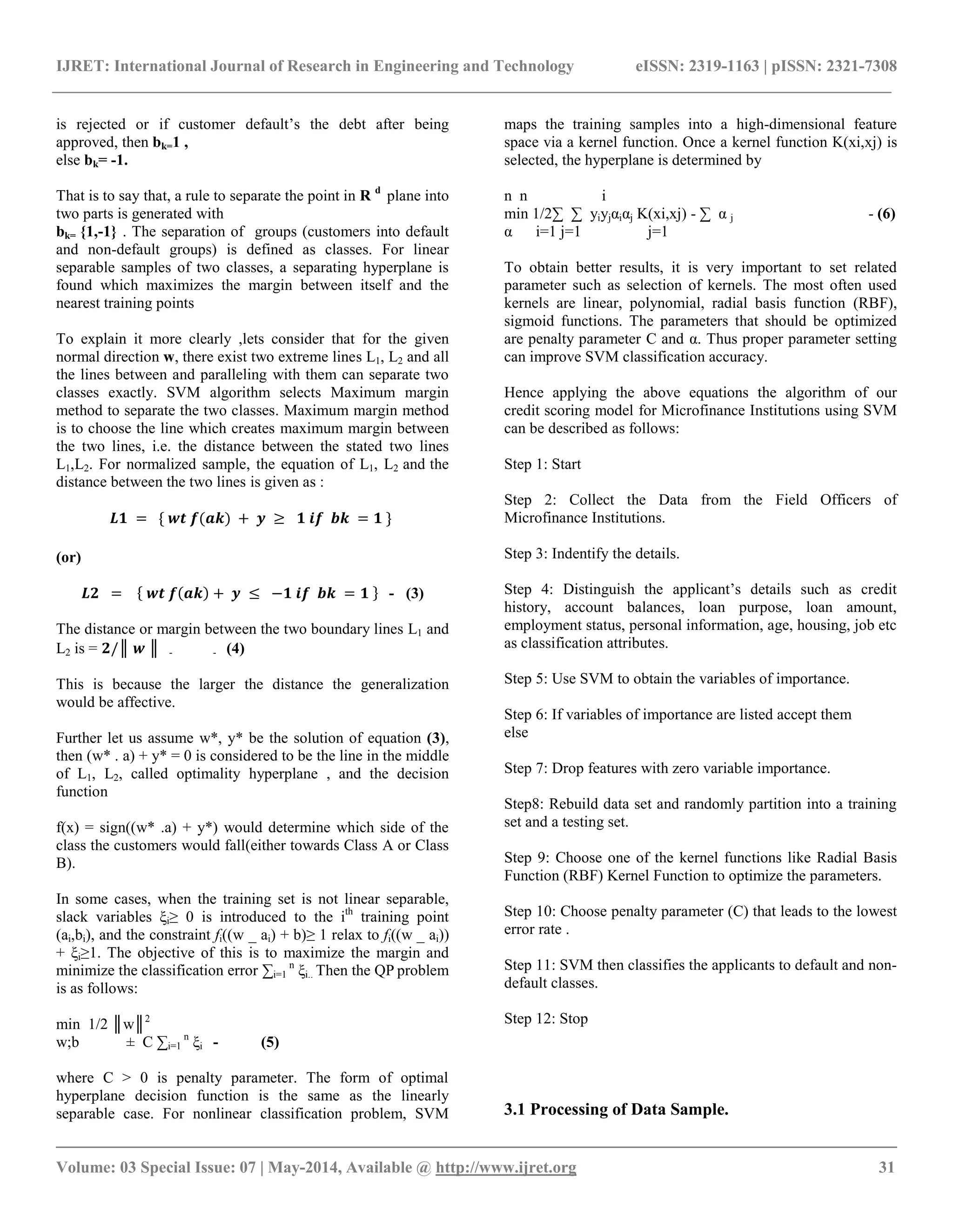 IJRET: International Journal of Research in Engineering and Technology eISSN: 2319-1163 | pISSN: 2321-7308
__________________________________________________________________________________________
Volume: 03 Special Issue: 07 | May-2014, Available @ http://www.ijret.org 31
is rejected or if customer default’s the debt after being
approved, then bk=1 ,
else bk= -1.
That is to say that, a rule to separate the point in R d
plane into
two parts is generated with
bk= {1,-1} . The separation of groups (customers into default
and non-default groups) is defined as classes. For linear
separable samples of two classes, a separating hyperplane is
found which maximizes the margin between itself and the
nearest training points
To explain it more clearly ,lets consider that for the given
normal direction w, there exist two extreme lines L1, L2 and all
the lines between and paralleling with them can separate two
classes exactly. SVM algorithm selects Maximum margin
method to separate the two classes. Maximum margin method
is to choose the line which creates maximum margin between
the two lines, i.e. the distance between the stated two lines
L1,L2. For normalized sample, the equation of L1, L2 and the
distance between the two lines is given as :
𝑳𝟏 = { 𝒘𝒕 𝒇(𝒂𝒌) + 𝒚 ≥ 𝟏 𝒊𝒇 𝒃𝒌 = 𝟏 }
(or)
𝑳𝟐 = 𝒘𝒕 𝒇 𝒂𝒌 + 𝒚 ≤ −𝟏 𝒊𝒇 𝒃𝒌 = 𝟏 - (3)
The distance or margin between the two boundary lines L1 and
L2 is = 𝟐/║ 𝒘 ║ - - (4)
This is because the larger the distance the generalization
would be affective.
Further let us assume w*, y* be the solution of equation (3),
then (w* . a) + y* = 0 is considered to be the line in the middle
of L1, L2, called optimality hyperplane , and the decision
function
f(x) = sign((w* .a) + y*) would determine which side of the
class the customers would fall(either towards Class A or Class
B).
In some cases, when the training set is not linear separable,
slack variables ξi≥ 0 is introduced to the ith
training point
(ai,bi), and the constraint fi((w _ ai) + b)≥ 1 relax to fi((w _ ai))
+ ξi≥1. The objective of this is to maximize the margin and
minimize the classification error ∑i=1
n
ξi.. Then the QP problem
is as follows:
min 1/2 ║w║2
w;b ± C ∑i=1
n
ξi - (5)
where C > 0 is penalty parameter. The form of optimal
hyperplane decision function is the same as the linearly
separable case. For nonlinear classification problem, SVM
maps the training samples into a high-dimensional feature
space via a kernel function. Once a kernel function K(xi,xj) is
selected, the hyperplane is determined by
n n i
min 1/2∑ ∑ yiyjαiαj K(xi,xj) - ∑ α j - (6)
α i=1 j=1 j=1
To obtain better results, it is very important to set related
parameter such as selection of kernels. The most often used
kernels are linear, polynomial, radial basis function (RBF),
sigmoid functions. The parameters that should be optimized
are penalty parameter C and α. Thus proper parameter setting
can improve SVM classification accuracy.
Hence applying the above equations the algorithm of our
credit scoring model for Microfinance Institutions using SVM
can be described as follows:
Step 1: Start
Step 2: Collect the Data from the Field Officers of
Microfinance Institutions.
Step 3: Indentify the details.
Step 4: Distinguish the applicant’s details such as credit
history, account balances, loan purpose, loan amount,
employment status, personal information, age, housing, job etc
as classification attributes.
Step 5: Use SVM to obtain the variables of importance.
Step 6: If variables of importance are listed accept them
else
Step 7: Drop features with zero variable importance.
Step8: Rebuild data set and randomly partition into a training
set and a testing set.
Step 9: Choose one of the kernel functions like Radial Basis
Function (RBF) Kernel Function to optimize the parameters.
Step 10: Choose penalty parameter (C) that leads to the lowest
error rate .
Step 11: SVM then classifies the applicants to default and non-
default classes.
Step 12: Stop
3.1 Processing of Data Sample.
 