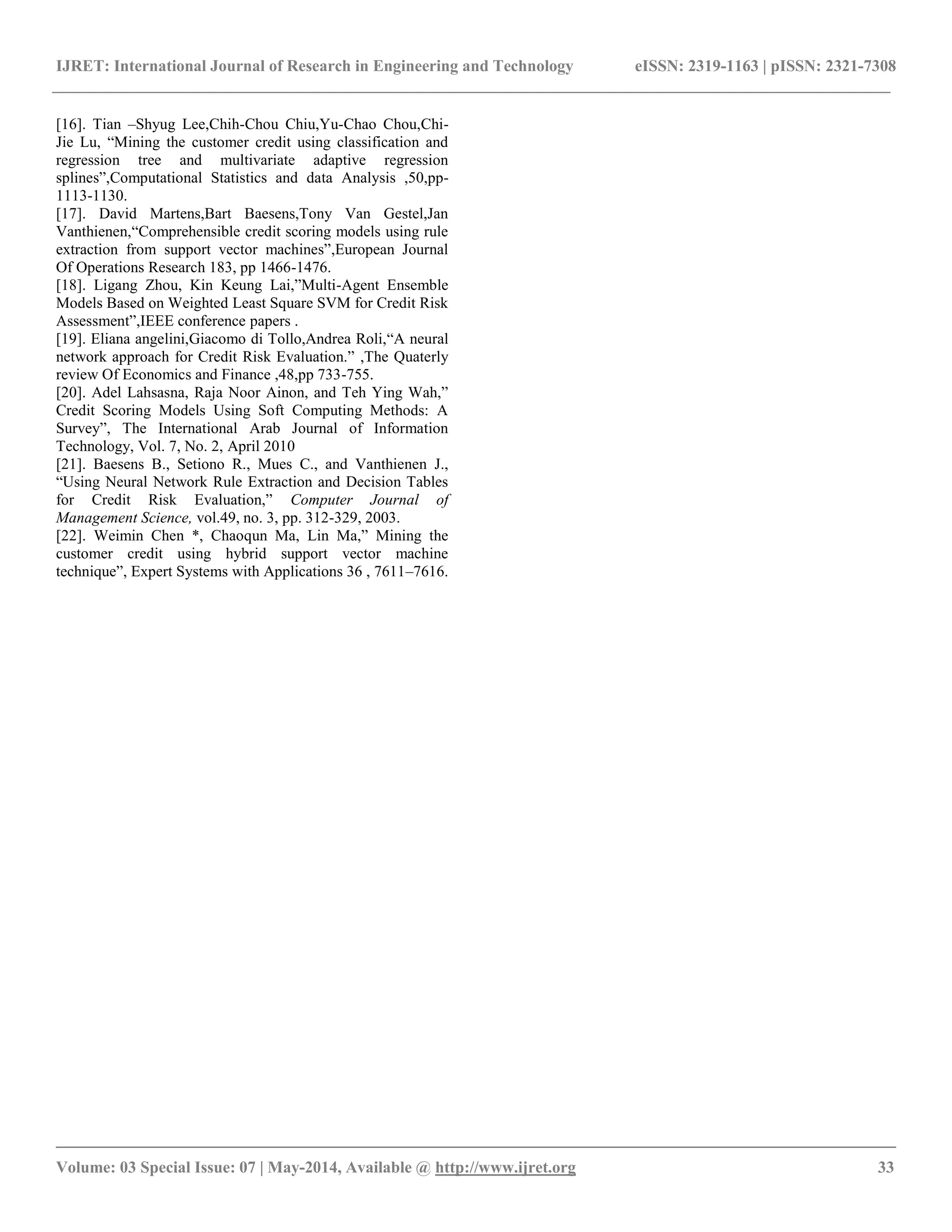 IJRET: International Journal of Research in Engineering and Technology eISSN: 2319-1163 | pISSN: 2321-7308
__________________________________________________________________________________________
Volume: 03 Special Issue: 07 | May-2014, Available @ http://www.ijret.org 33
[16]. Tian –Shyug Lee,Chih-Chou Chiu,Yu-Chao Chou,Chi-
Jie Lu, “Mining the customer credit using classification and
regression tree and multivariate adaptive regression
splines”,Computational Statistics and data Analysis ,50,pp-
1113-1130.
[17]. David Martens,Bart Baesens,Tony Van Gestel,Jan
Vanthienen,“Comprehensible credit scoring models using rule
extraction from support vector machines”,European Journal
Of Operations Research 183, pp 1466-1476.
[18]. Ligang Zhou, Kin Keung Lai,”Multi-Agent Ensemble
Models Based on Weighted Least Square SVM for Credit Risk
Assessment”,IEEE conference papers .
[19]. Eliana angelini,Giacomo di Tollo,Andrea Roli,“A neural
network approach for Credit Risk Evaluation.” ,The Quaterly
review Of Economics and Finance ,48,pp 733-755.
[20]. Adel Lahsasna, Raja Noor Ainon, and Teh Ying Wah,”
Credit Scoring Models Using Soft Computing Methods: A
Survey”, The International Arab Journal of Information
Technology, Vol. 7, No. 2, April 2010
[21]. Baesens B., Setiono R., Mues C., and Vanthienen J.,
“Using Neural Network Rule Extraction and Decision Tables
for Credit Risk Evaluation,” Computer Journal of
Management Science, vol.49, no. 3, pp. 312-329, 2003.
[22]. Weimin Chen *, Chaoqun Ma, Lin Ma,” Mining the
customer credit using hybrid support vector machine
technique”, Expert Systems with Applications 36 , 7611–7616.
 
