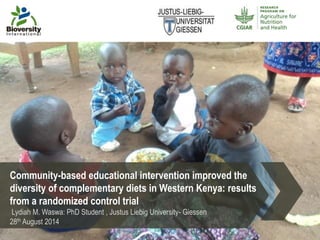 Community-based educational intervention improved the 
diversity of complementary diets in Western Kenya: results 
from a randomized control trial 
Lydiah M. Waswa: PhD Student , Justus Liebig University- Giessen 
28th August 2014 
 