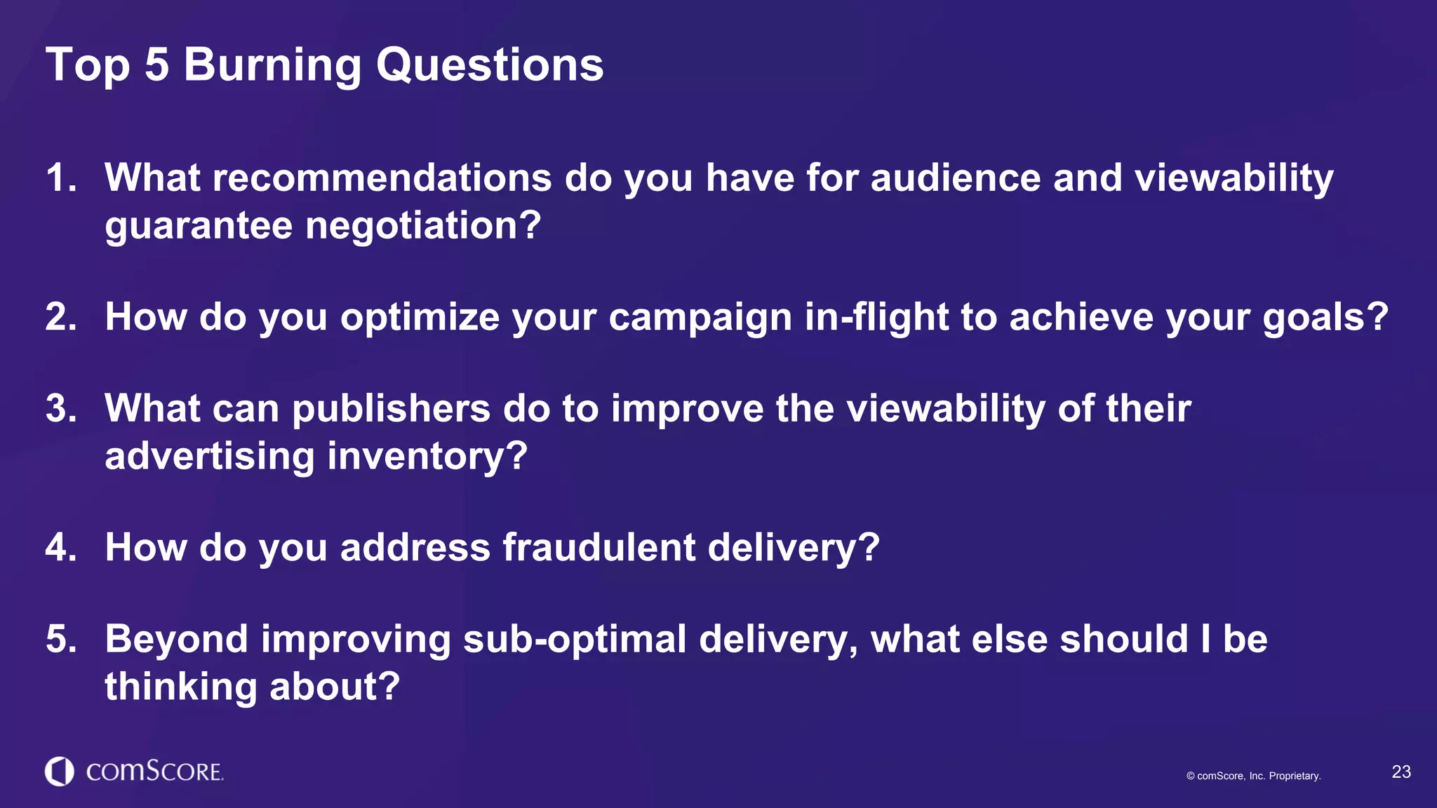© comScore, Inc. Proprietary. 23© comScore, Inc. Proprietary.
1. What recommendations do you have for audience and viewability
guarantee negotiation?
2. How do you optimize your campaign in-flight to achieve your goals?
3. What can publishers do to improve the viewability of their
advertising inventory?
4. How do you address fraudulent delivery?
5. Beyond improving sub-optimal delivery, what else should I be
thinking about?
Top 5 Burning Questions
 