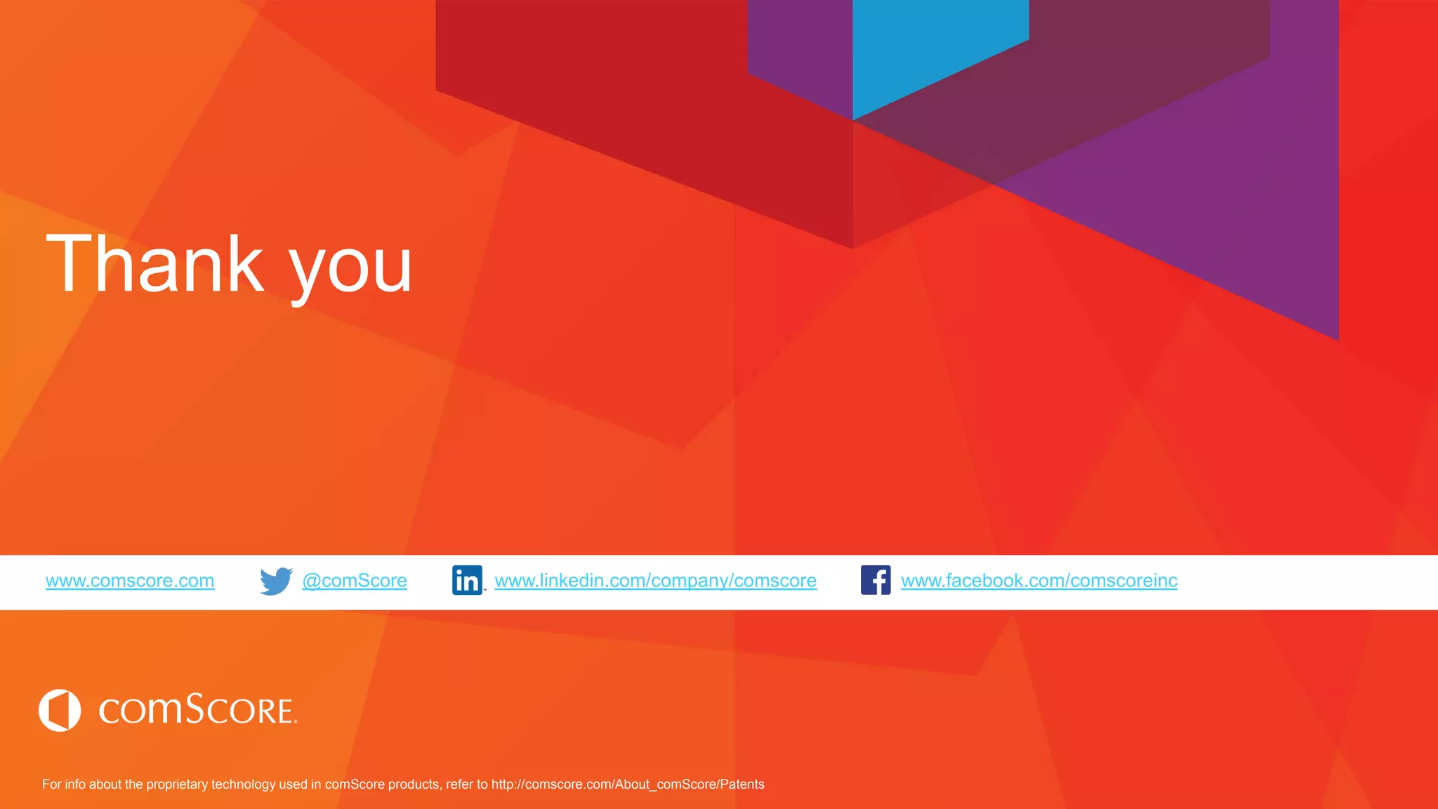 For info about the proprietary technology used in comScore products, refer to http://comscore.com/About_comScore/Patents
www.comscore.com @comScore www.linkedin.com/company/comscore www.facebook.com/comscoreinc
Thank you
 