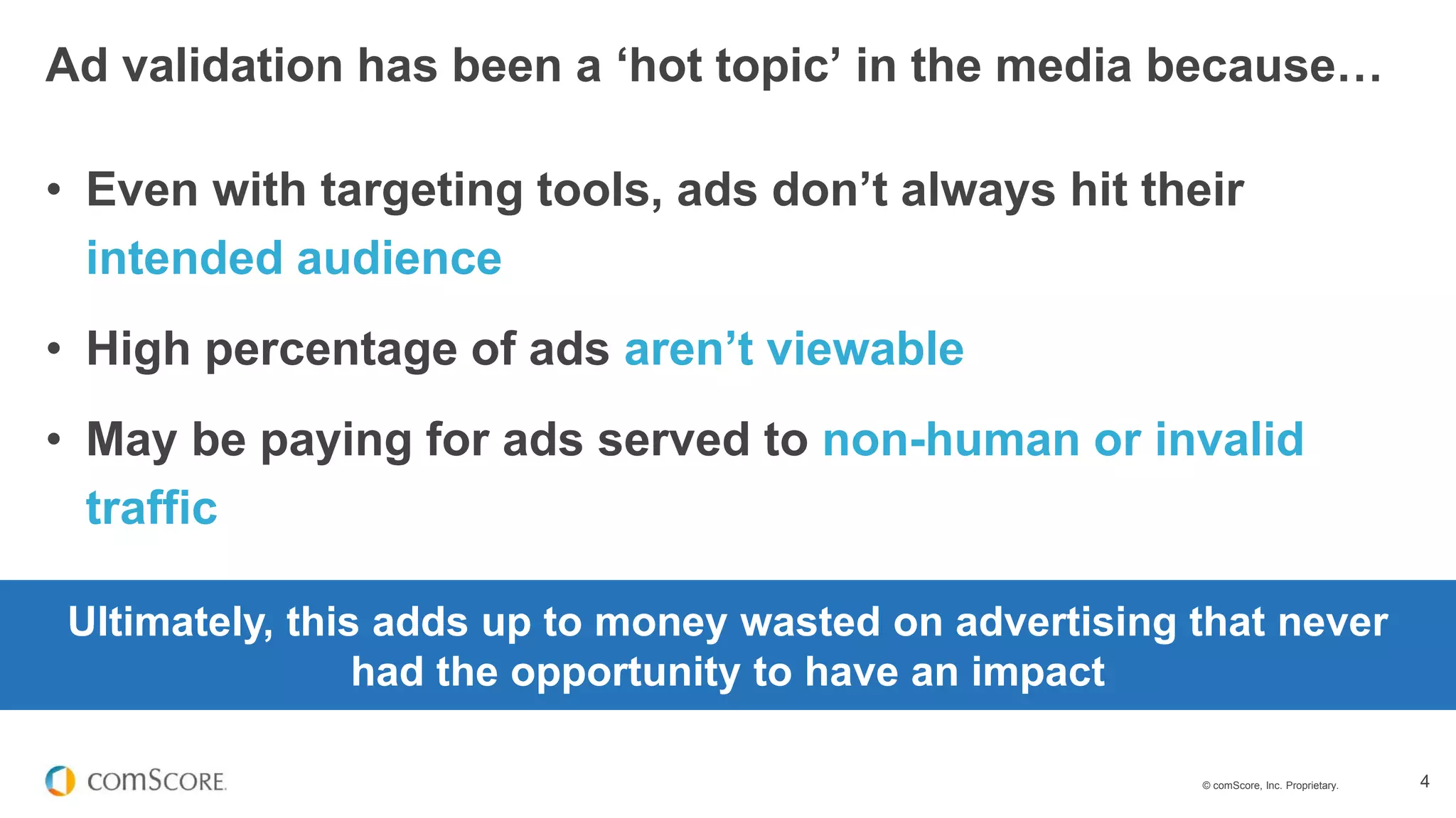 © comScore, Inc. Proprietary. 4
• Even with targeting tools, ads don’t always hit their
intended audience
• High percentage of ads aren’t viewable
• May be paying for ads served to non-human or invalid
traffic
Ad validation has been a ‘hot topic’ in the media because…
Ultimately, this adds up to money wasted on advertising that never
had the opportunity to have an impact
 