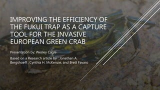 IMPROVING THE EFFICIENCY OF
THE FUKUI TRAP AS A CAPTURE
TOOL FOR THE INVASIVE
EUROPEAN GREEN CRAB
Presentation by: Wesley Cagle
Based on a Research article by : Jonathan A.
Bergshoeff , Cynthia H. McKenzie, and Brett Favaro
 