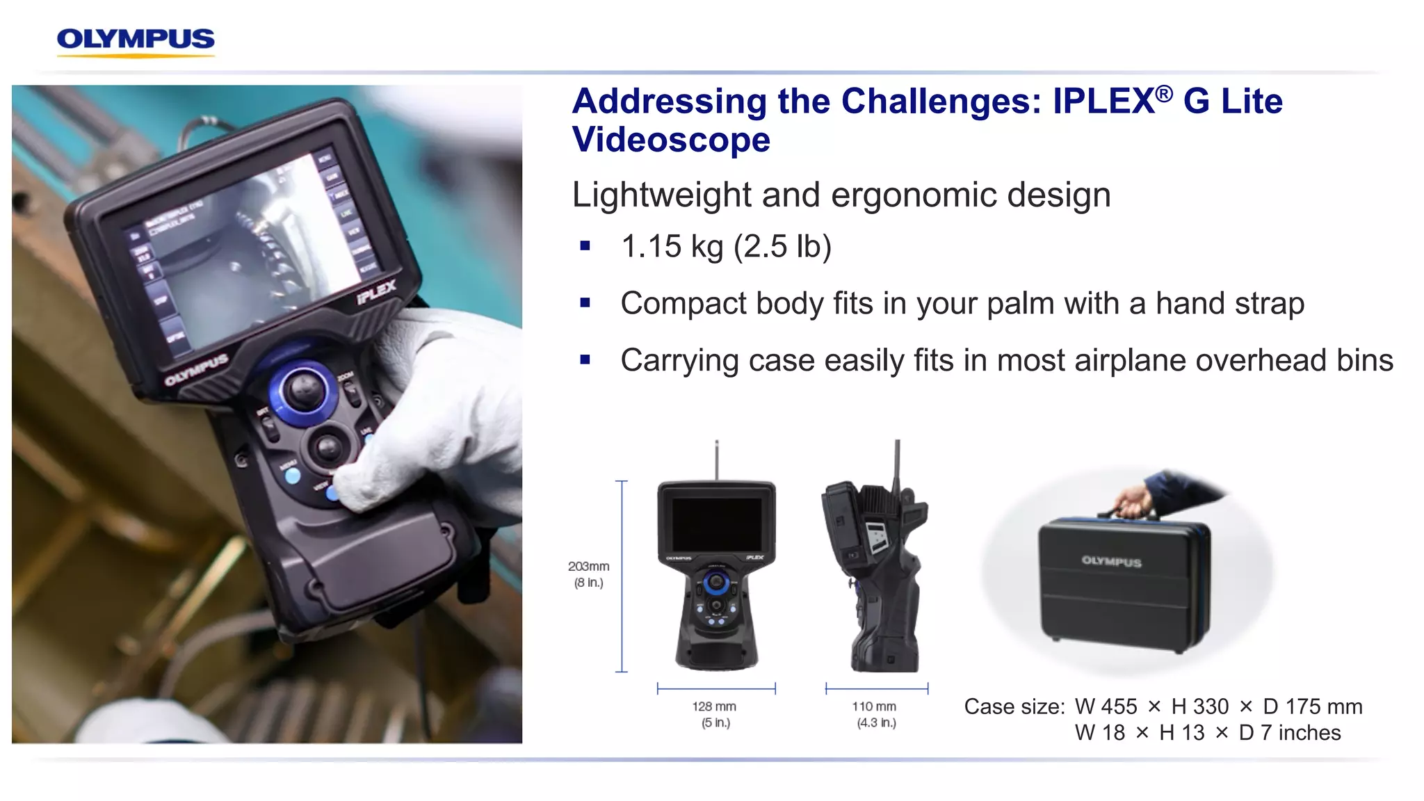 Lightweight and ergonomic design
Addressing the Challenges: IPLEX® G Lite
Videoscope
§ 1.15 kg (2.5 lb)
§ Compact body fits in your palm with a hand strap
§ Carrying case easily fits in most airplane overhead bins
Case size: W 455 H 330 D 175 mm
W 18 H 13 D 7 inches
 