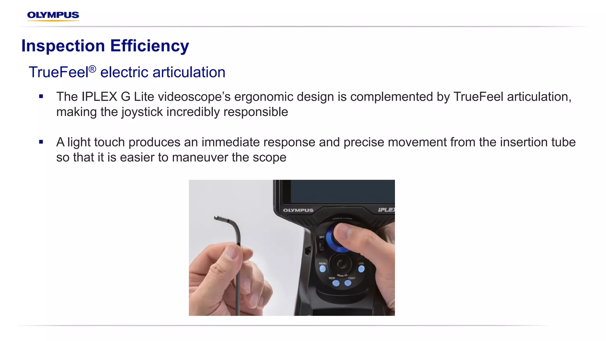 Inspection Efficiency
TrueFeel® electric articulation
§ The IPLEX G Lite videoscope’s ergonomic design is complemented by TrueFeel articulation,
making the joystick incredibly responsible
§ A light touch produces an immediate response and precise movement from the insertion tube
so that it is easier to maneuver the scope
 