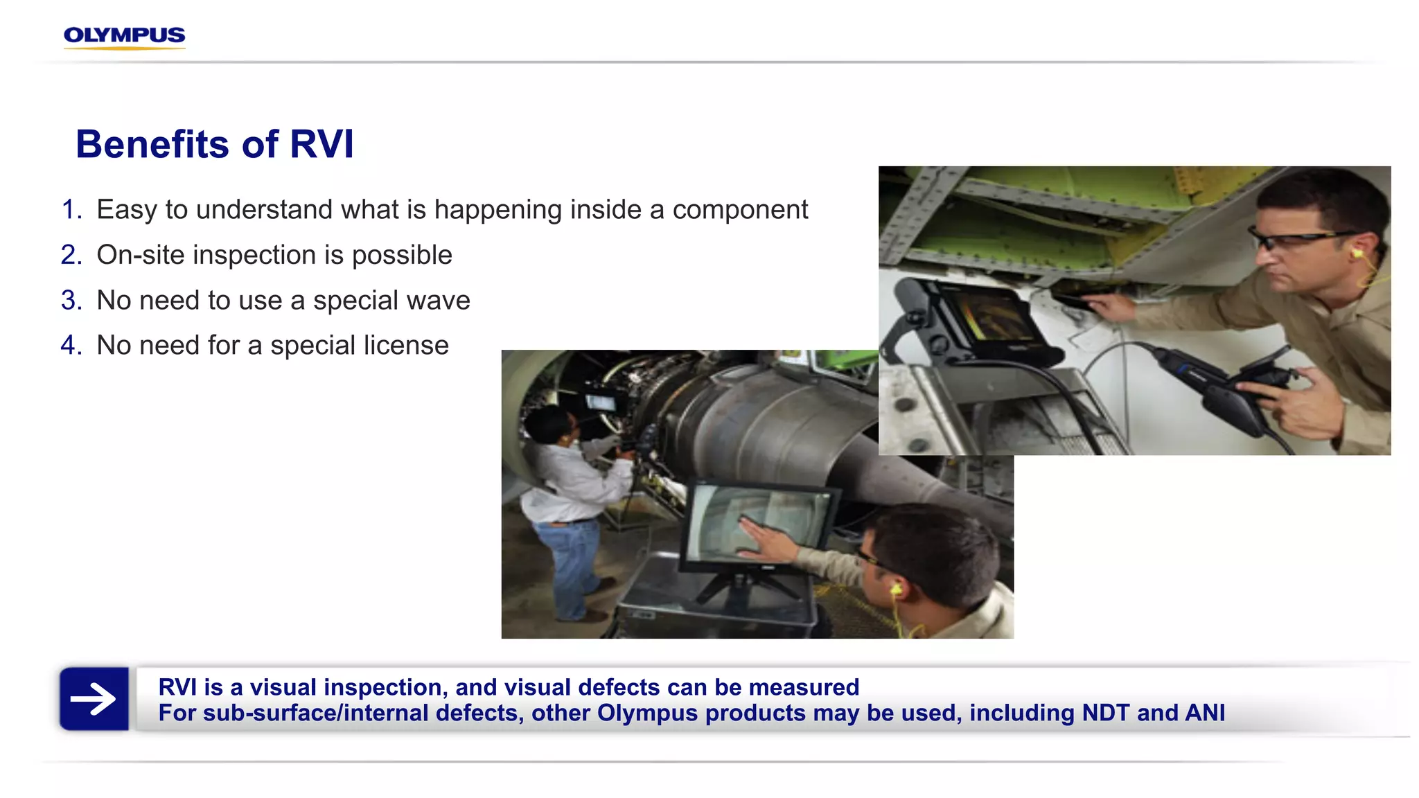 RVI is a visual inspection, and visual defects can be measured
For sub-surface/internal defects, other Olympus products may be used, including NDT and ANI
Benefits of RVI
1. Easy to understand what is happening inside a component
2. On-site inspection is possible
3. No need to use a special wave
4. No need for a special license
 