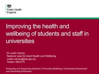 Improving the health and
wellbeing of students and staff in
universities
Protecting and Supporting Students: Promoting Wellbeing, Confronting Harassment
and Preventing Extremism
Dr Justin Varney
National Lead for Adult Health and Wellbeing
Justin.varney@phe.gov.uk
Twitter: DRJV75
 