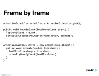 AnimationScheduler scheduler = AnimationScheduler.get();
public void moveByEvent(TouchMoveEvent event) {
lastMoveEvent = event;
scheduler.requestAnimationFrame(mover, element);
}
AnimationCallback mover = new AnimationCallback() {
public void execute(double timestamp) {
lastMoveTimestamp = timestamp;
actuallyMoveByEvent(lastMoveEvent);
}
}
Frame by frame
lördag 24 januari 15
 