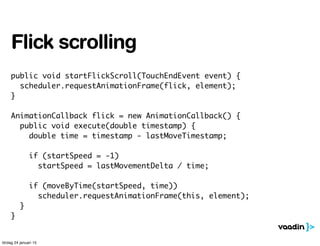 public void startFlickScroll(TouchEndEvent event) {
scheduler.requestAnimationFrame(flick, element);
}
AnimationCallback flick = new AnimationCallback() {
public void execute(double timestamp) {
double time = timestamp - lastMoveTimestamp;
if (startSpeed = -1)
startSpeed = lastMovementDelta / time;
if (moveByTime(startSpeed, time))
scheduler.requestAnimationFrame(this, element);
}
}
Flick scrolling
lördag 24 januari 15
 