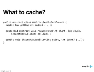 public abstract class AbstractRemoteDataSource {
public Row getRow(int index) { … };
protected abstract void requestRows(int start, int count,
RequestRowsCallback callback);
public void ensureAvailability(int start, int count) { … };
}
What to cache?
lördag 24 januari 15
 