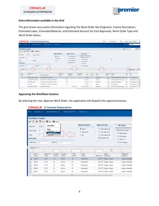 6
Extra information available in the Grid
The grid shows very useful information regarding the Work Order like Originator, Failure Description,
Estimated Labor, Estimated Material, and Estimated Amount for Cost Approvals, Work Order Type and
Work Order Status.
Approving the Workflow Instance
By selecting the row: Approve Work Order, the application will dispatch the approval process.
 