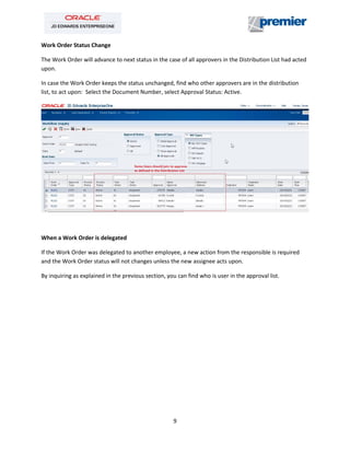 9
Work Order Status Change
The Work Order will advance to next status in the case of all approvers in the Distribution List had acted
upon.
In case the Work Order keeps the status unchanged, find who other approvers are in the distribution
list, to act upon: Select the Document Number, select Approval Status: Active.
When a Work Order is delegated
If the Work Order was delegated to another employee, a new action from the responsible is required
and the Work Order status will not changes unless the new assignee acts upon.
By inquiring as explained in the previous section, you can find who is user in the approval list.
 