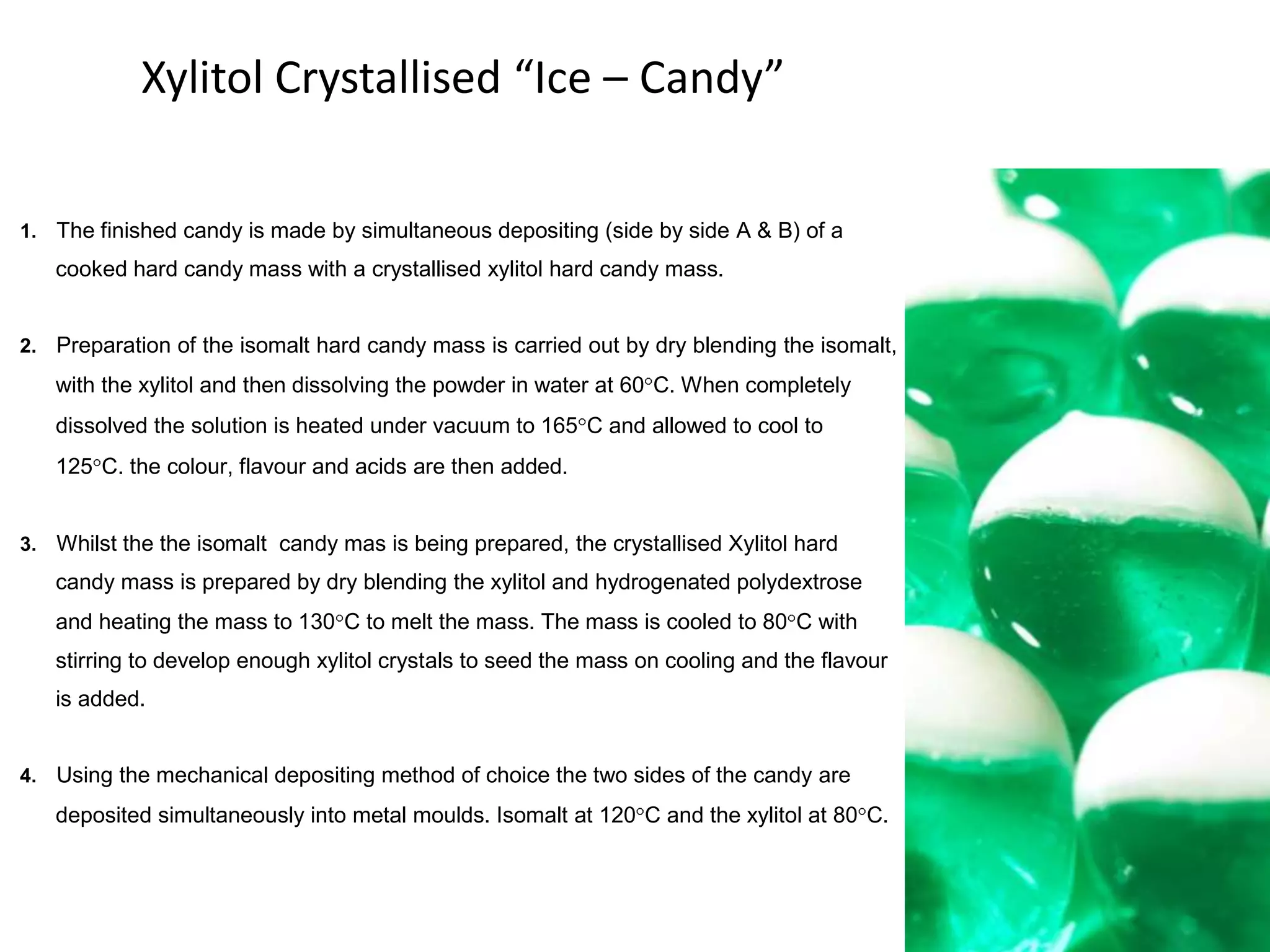 Xylitol Crystallised “Ice – Candy”

1. The finished candy is made by simultaneous depositing (side by side A & B) of a
   cooked hard candy mass with a crystallised xylitol hard candy mass.


2. Preparation of the isomalt hard candy mass is carried out by dry blending the isomalt,
   with the xylitol and then dissolving the powder in water at 60 C. When completely
   dissolved the solution is heated under vacuum to 165 C and allowed to cool to
   125 C. the colour, flavour and acids are then added.


3. Whilst the the isomalt candy mas is being prepared, the crystallised Xylitol hard
   candy mass is prepared by dry blending the xylitol and hydrogenated polydextrose
   and heating the mass to 130 C to melt the mass. The mass is cooled to 80 C with
   stirring to develop enough xylitol crystals to seed the mass on cooling and the flavour
   is added.


4. Using the mechanical depositing method of choice the two sides of the candy are

   deposited simultaneously into metal moulds. Isomalt at 120 C and the xylitol at 80 C.




                                                                                             18
 