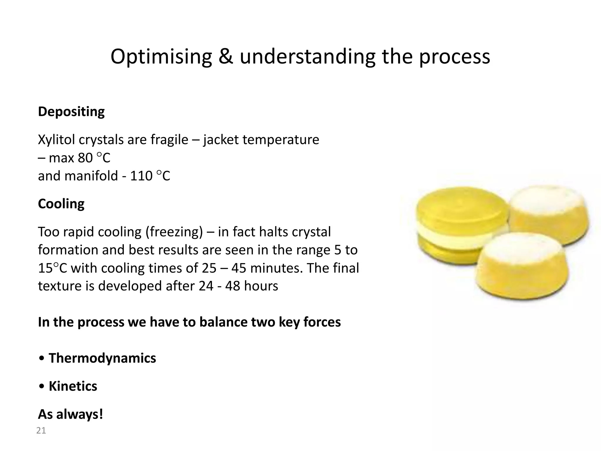 Optimising & understanding the process

Depositing
Xylitol crystals are fragile – jacket temperature
– max 80 C
and manifold - 110 C
Cooling
Too rapid cooling (freezing) – in fact halts crystal
formation and best results are seen in the range 5 to
15 C with cooling times of 25 – 45 minutes. The final
texture is developed after 24 - 48 hours

In the process we have to balance two key forces

• Thermodynamics
• Kinetics
As always!
21
 