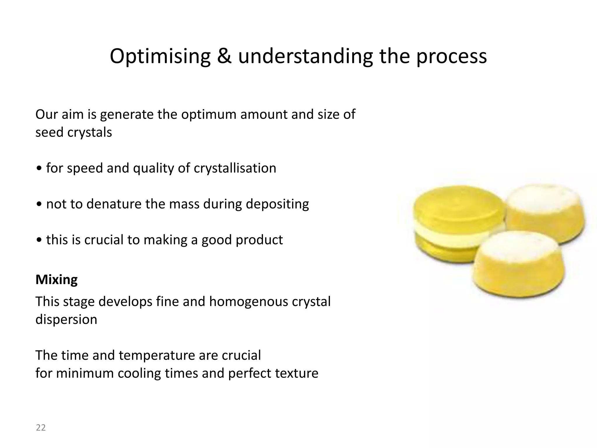 Optimising & understanding the process

Our aim is generate the optimum amount and size of
seed crystals

• for speed and quality of crystallisation

• not to denature the mass during depositing

• this is crucial to making a good product

Mixing
This stage develops fine and homogenous crystal
dispersion

The time and temperature are crucial
for minimum cooling times and perfect texture


22
 