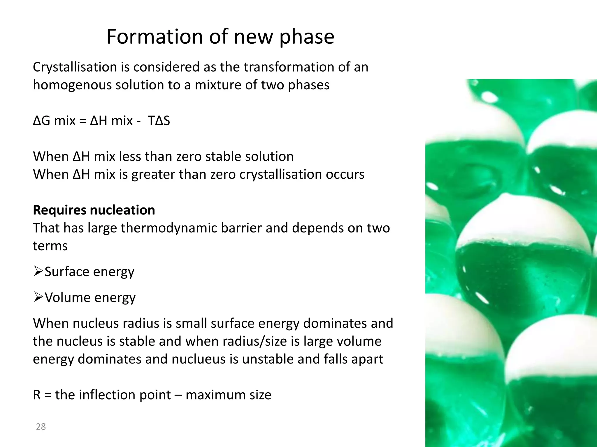 Formation of new phase
Crystallisation is considered as the transformation of an
homogenous solution to a mixture of two phases

∆G mix = ∆H mix - T∆S

When ∆H mix less than zero stable solution
When ∆H mix is greater than zero crystallisation occurs

Requires nucleation
That has large thermodynamic barrier and depends on two
terms
Surface energy
Volume energy
When nucleus radius is small surface energy dominates and
the nucleus is stable and when radius/size is large volume
energy dominates and nuclueus is unstable and falls apart

R = the inflection point – maximum size

28
 