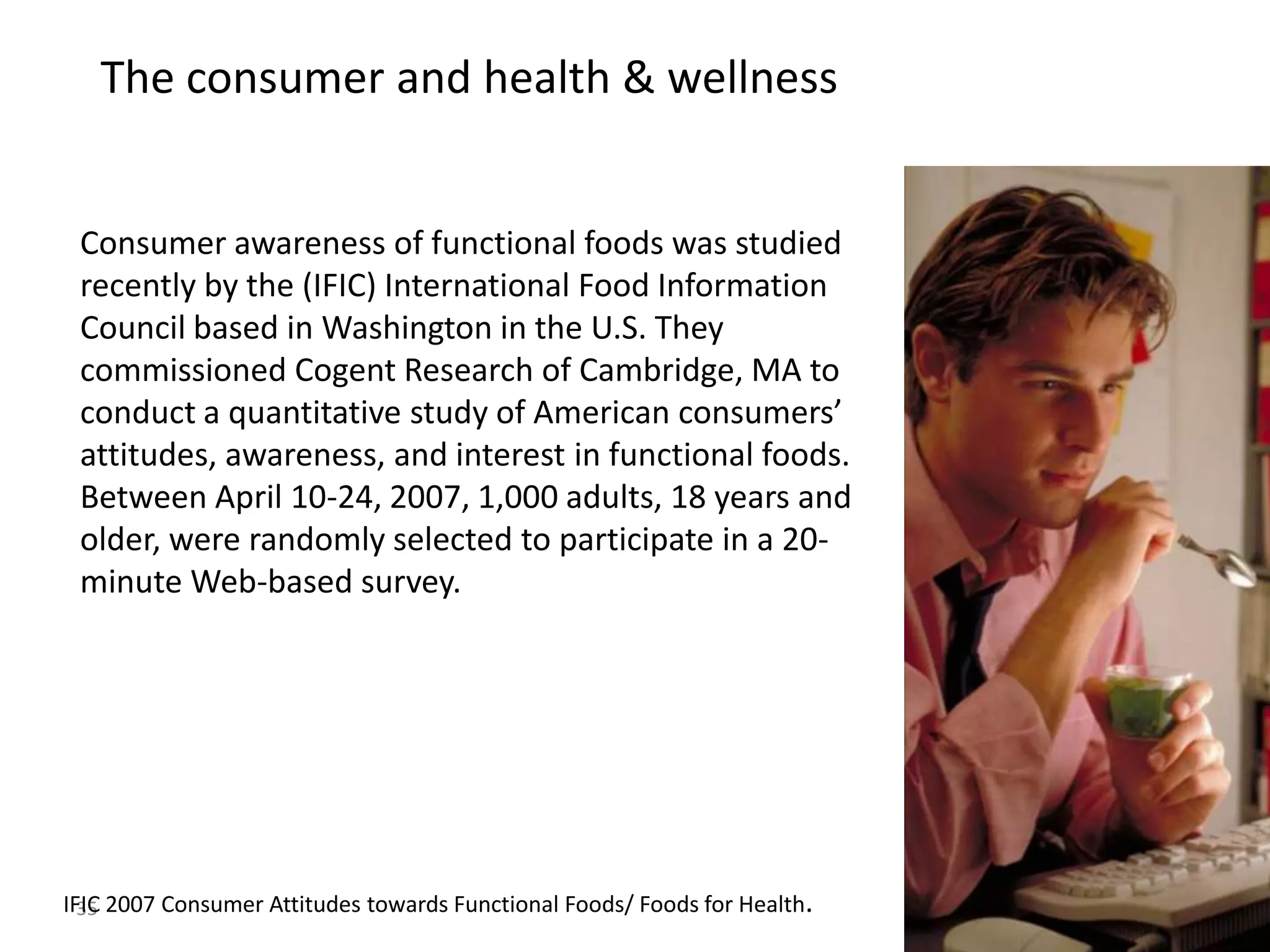 The consumer and health & wellness


 Consumer awareness of functional foods was studied
 recently by the (IFIC) International Food Information
 Council based in Washington in the U.S. They
 commissioned Cogent Research of Cambridge, MA to
 conduct a quantitative study of American consumers’
 attitudes, awareness, and interest in functional foods.
 Between April 10-24, 2007, 1,000 adults, 18 years and
 older, were randomly selected to participate in a 20-
 minute Web-based survey.




IFIC 2007 Consumer Attitudes towards Functional Foods/ Foods for Health.
  35
                                                                           35
 