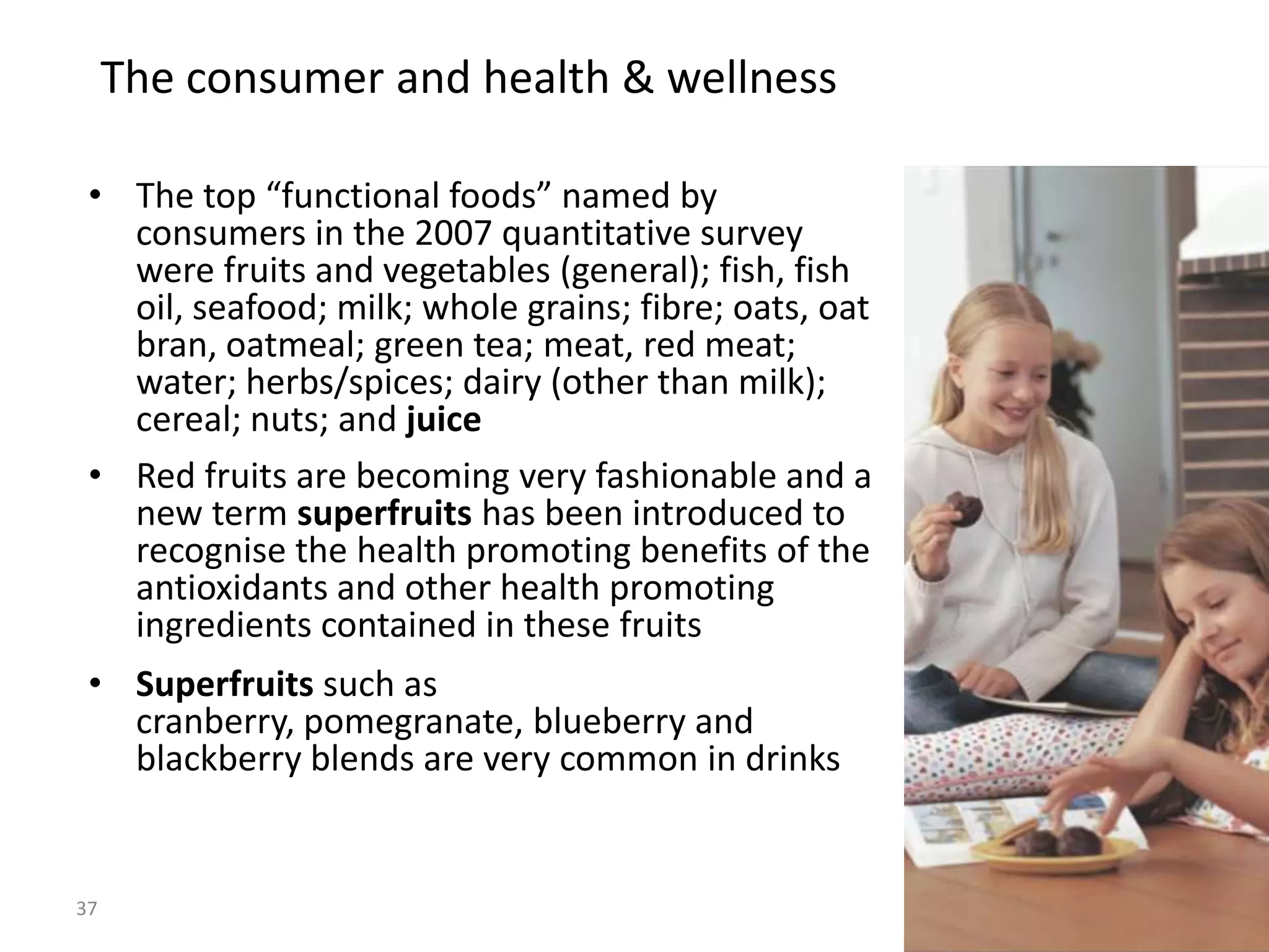 The consumer and health & wellness

 • The top “functional foods” named by
   consumers in the 2007 quantitative survey
   were fruits and vegetables (general); fish, fish
   oil, seafood; milk; whole grains; fibre; oats, oat
   bran, oatmeal; green tea; meat, red meat;
   water; herbs/spices; dairy (other than milk);
   cereal; nuts; and juice
 • Red fruits are becoming very fashionable and a
   new term superfruits has been introduced to
   recognise the health promoting benefits of the
   antioxidants and other health promoting
   ingredients contained in these fruits
 • Superfruits such as
   cranberry, pomegranate, blueberry and
   blackberry blends are very common in drinks


37
                                                        37
 