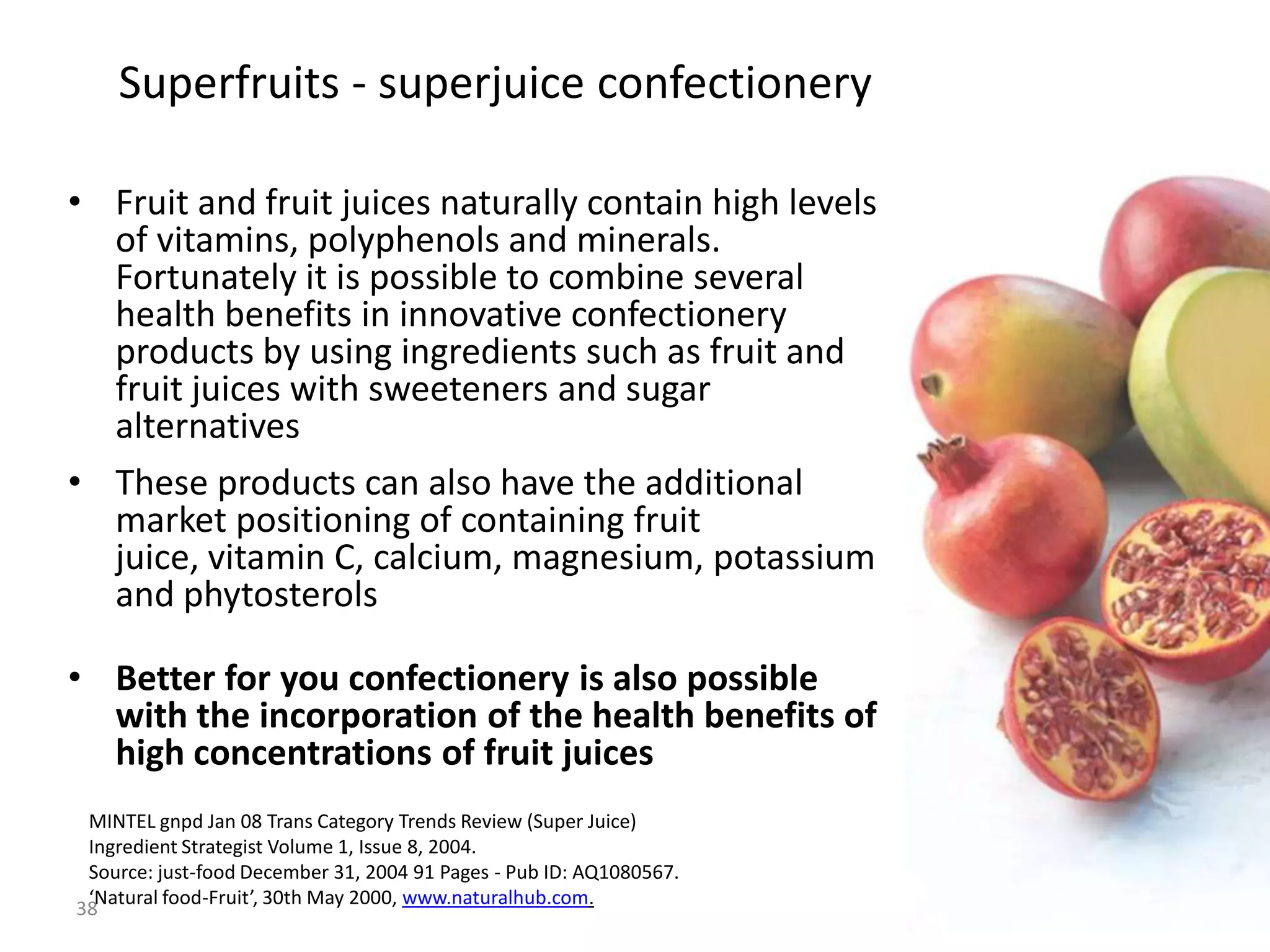 Superfruits - superjuice confectionery

• Fruit and fruit juices naturally contain high levels
  of vitamins, polyphenols and minerals.
  Fortunately it is possible to combine several
  health benefits in innovative confectionery
  products by using ingredients such as fruit and
  fruit juices with sweeteners and sugar
  alternatives
• These products can also have the additional
  market positioning of containing fruit
  juice, vitamin C, calcium, magnesium, potassium
  and phytosterols

• Better for you confectionery is also possible
  with the incorporation of the health benefits of
  high concentrations of fruit juices
 MINTEL gnpd Jan 08 Trans Category Trends Review (Super Juice)
 Ingredient Strategist Volume 1, Issue 8, 2004.
 Source: just-food December 31, 2004 91 Pages - Pub ID: AQ1080567.
 ‘Natural food-Fruit’, 30th May 2000, www.naturalhub.com.
38
 