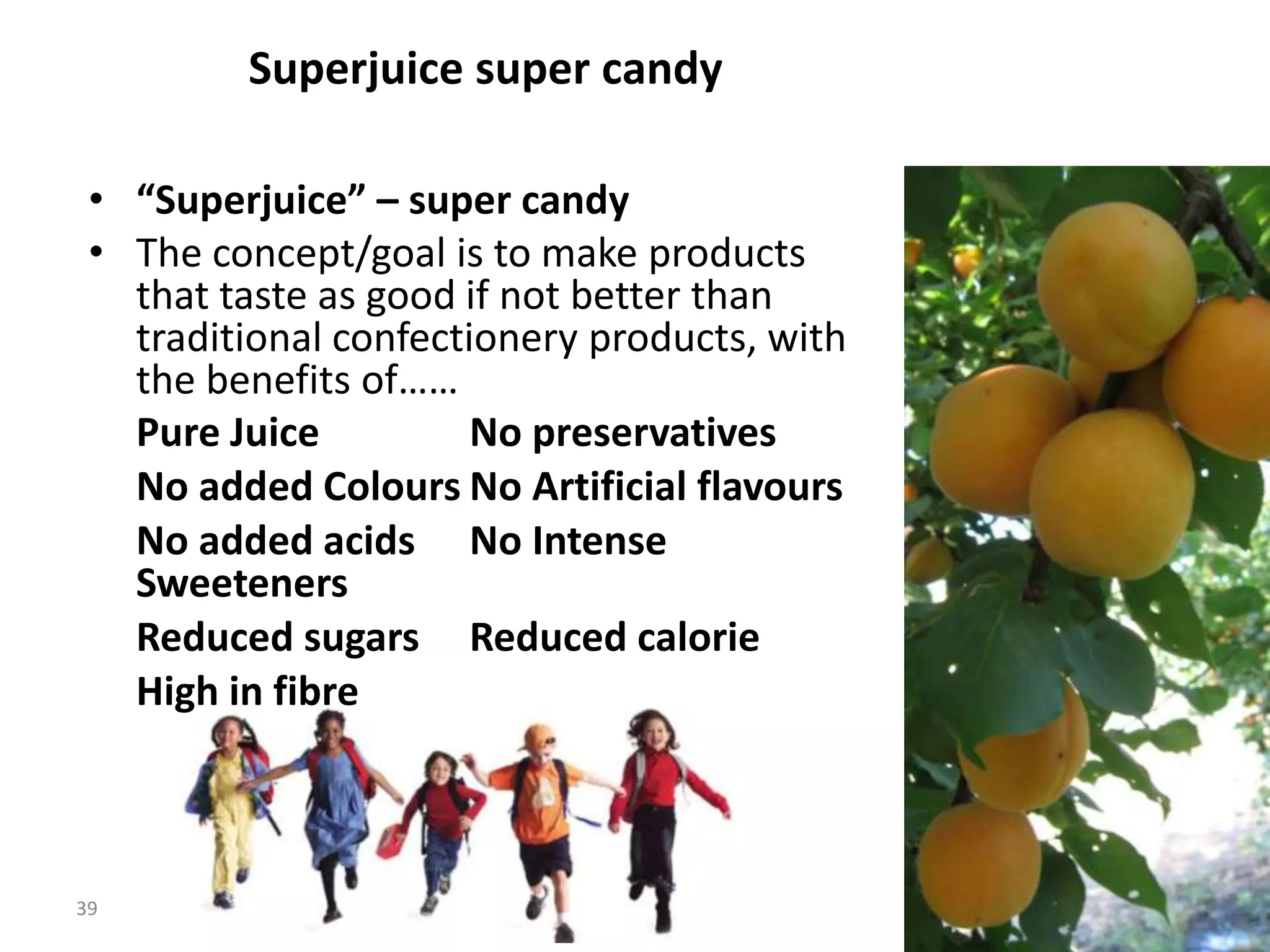 Superjuice super candy

 • “Superjuice” – super candy
 • The concept/goal is to make products
   that taste as good if not better than
   traditional confectionery products, with
   the benefits of……
   Pure Juice          No preservatives
   No added Colours No Artificial flavours
   No added acids No Intense
   Sweeteners
   Reduced sugars Reduced calorie
   High in fibre



39
                                              39
 