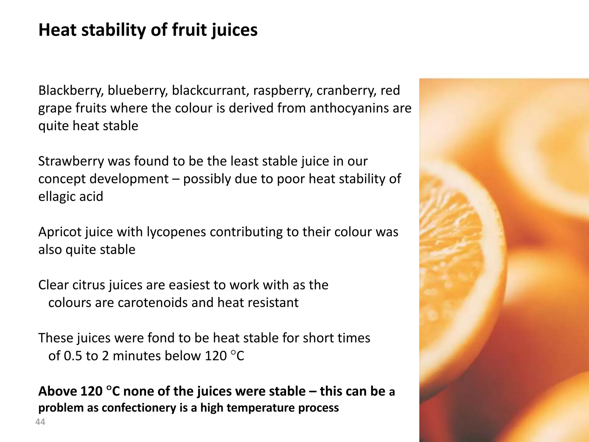 Heat stability of fruit juices


Blackberry, blueberry, blackcurrant, raspberry, cranberry, red
grape fruits where the colour is derived from anthocyanins are
quite heat stable

Strawberry was found to be the least stable juice in our
concept development – possibly due to poor heat stability of
ellagic acid

Apricot juice with lycopenes contributing to their colour was
also quite stable

Clear citrus juices are easiest to work with as the
  colours are carotenoids and heat resistant

These juices were fond to be heat stable for short times
 of 0.5 to 2 minutes below 120 C

Above 120 C none of the juices were stable – this can be a
problem as confectionery is a high temperature process
44
 