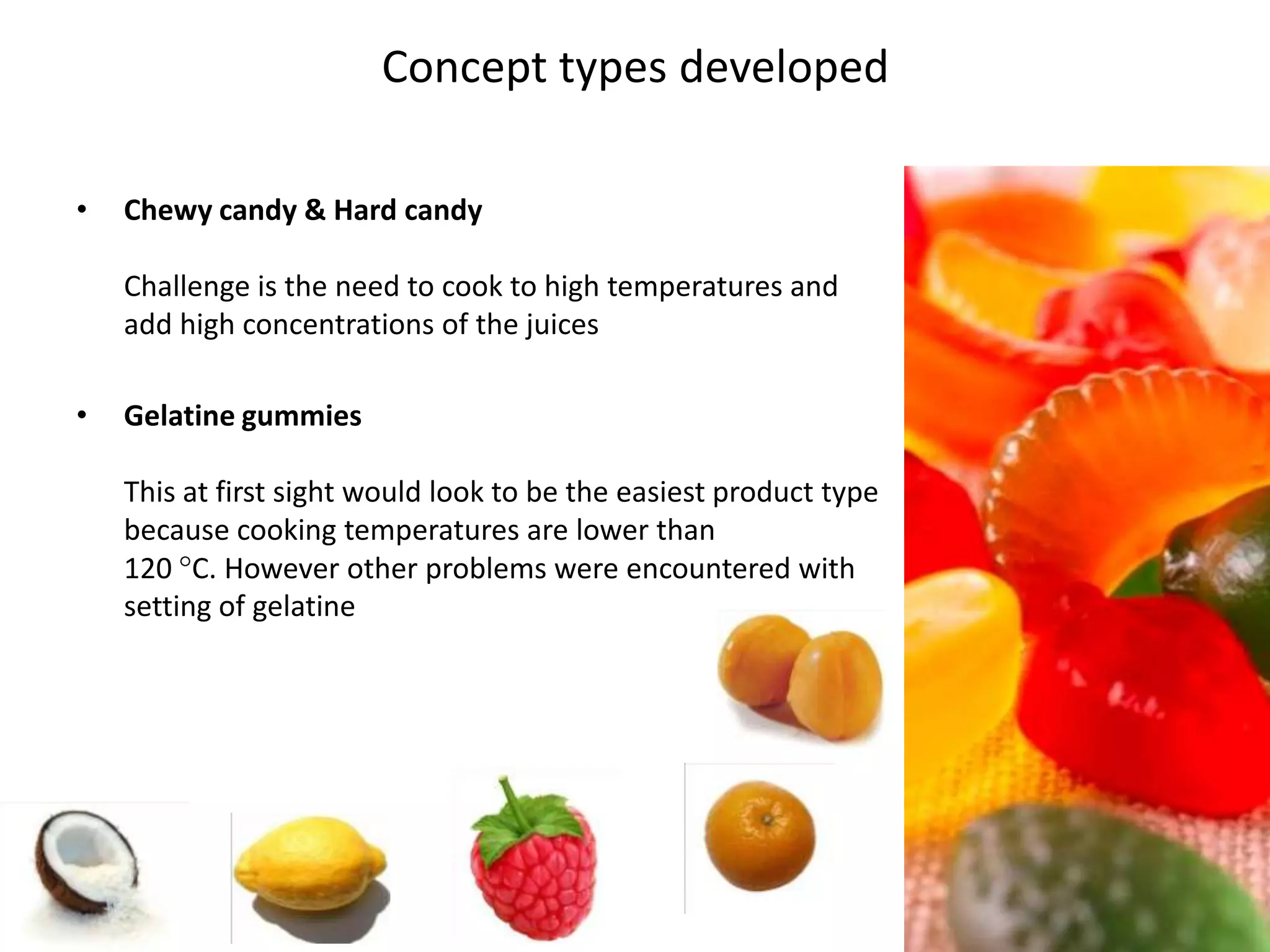 Concept types developed

•    Chewy candy & Hard candy

     Challenge is the need to cook to high temperatures and
     add high concentrations of the juices

•    Gelatine gummies

     This at first sight would look to be the easiest product type
     because cooking temperatures are lower than
     120 C. However other problems were encountered with
     setting of gelatine




45
                                                                     45
 