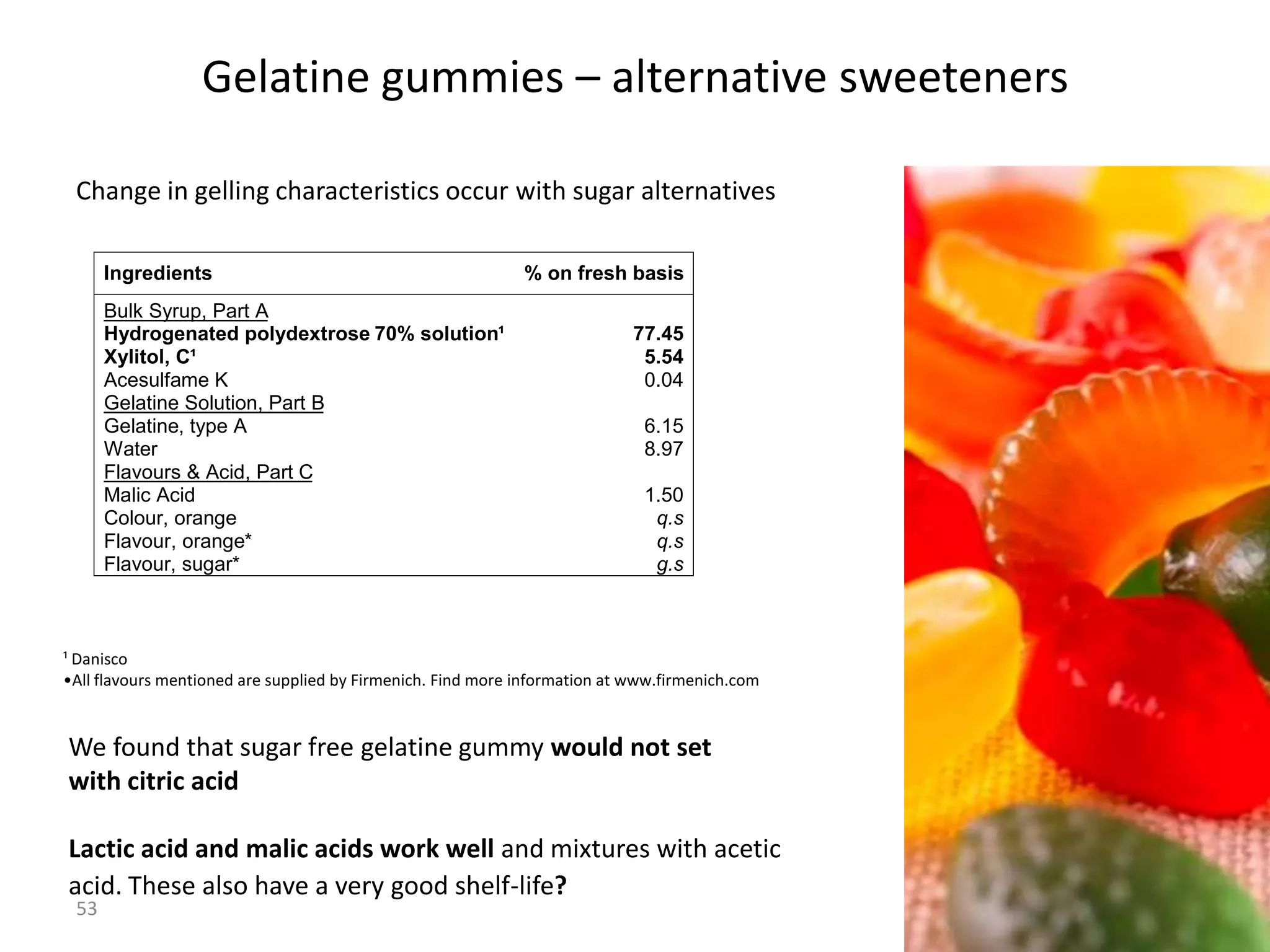 Gelatine gummies – alternative sweeteners

 Change in gelling characteristics occur with sugar alternatives

      Ingredients                                            % on fresh basis
      Bulk Syrup, Part A
      Hydrogenated polydextrose 70% solution¹                               77.45
      Xylitol, C¹                                                            5.54
      Acesulfame K                                                           0.04
      Gelatine Solution, Part B
      Gelatine, type A                                                       6.15
      Water                                                                  8.97
      Flavours & Acid, Part C
      Malic Acid                                                             1.50
      Colour, orange                                                          q.s
      Flavour, orange*                                                        q.s
      Flavour, sugar*                                                         g.s



¹ Danisco
•All flavours mentioned are supplied by Firmenich. Find more information at www.firmenich.com


We found that sugar free gelatine gummy would not set
with citric acid

Lactic acid and malic acids work well and mixtures with acetic
acid. These also have a very good shelf-life?
 53
                                                                                                53
 