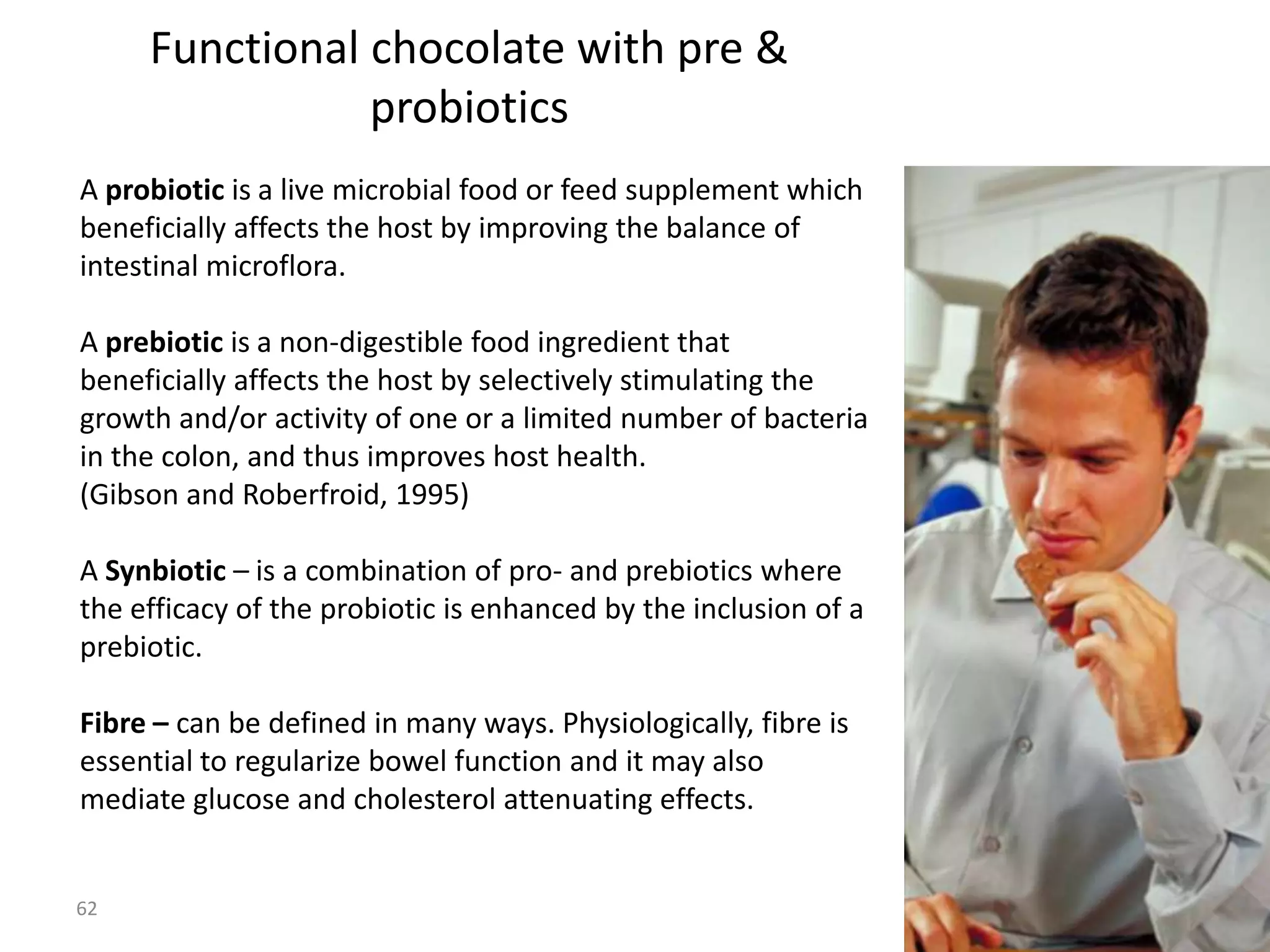 Functional chocolate with pre &
                probiotics
A probiotic is a live microbial food or feed supplement which
beneficially affects the host by improving the balance of
intestinal microflora.

A prebiotic is a non-digestible food ingredient that
beneficially affects the host by selectively stimulating the
growth and/or activity of one or a limited number of bacteria
in the colon, and thus improves host health.
(Gibson and Roberfroid, 1995)

A Synbiotic – is a combination of pro- and prebiotics where
the efficacy of the probiotic is enhanced by the inclusion of a
prebiotic.

Fibre – can be defined in many ways. Physiologically, fibre is
essential to regularize bowel function and it may also
mediate glucose and cholesterol attenuating effects.


62
 