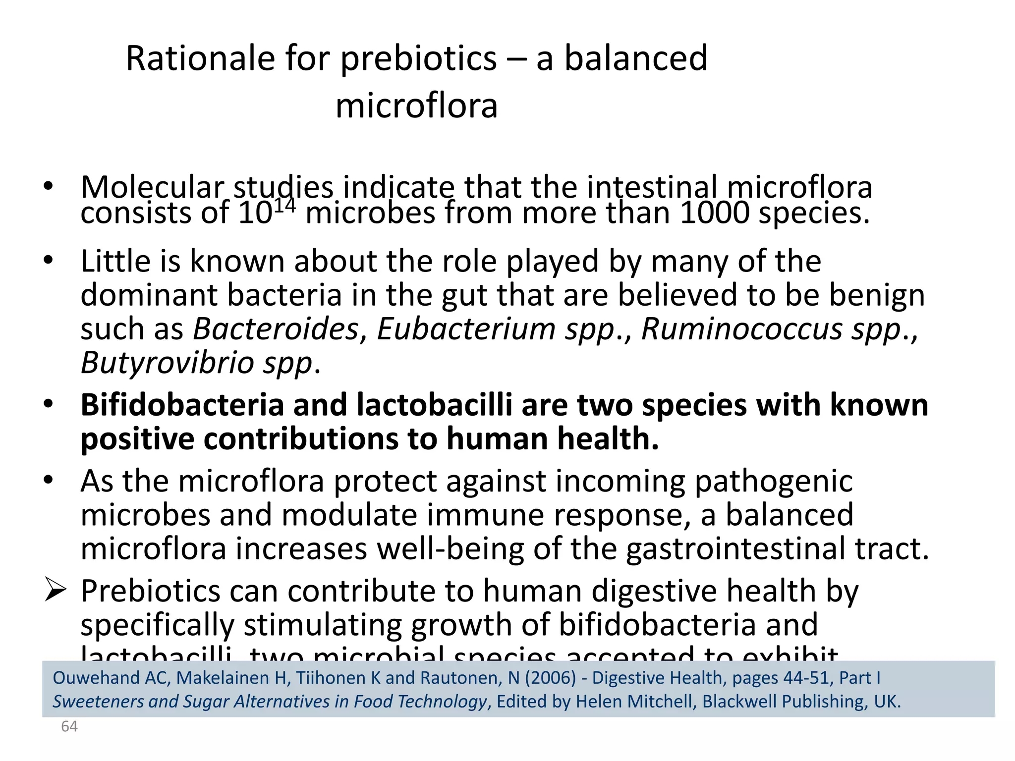 Rationale for prebiotics – a balanced
                      microflora

• Molecular studies indicate that the intestinal microflora
   consists of 1014 microbes from more than 1000 species.
• Little is known about the role played by many of the
   dominant bacteria in the gut that are believed to be benign
   such as Bacteroides, Eubacterium spp., Ruminococcus spp.,
   Butyrovibrio spp.
• Bifidobacteria and lactobacilli are two species with known
   positive contributions to human health.
• As the microflora protect against incoming pathogenic
   microbes and modulate immune response, a balanced
   microflora increases well-being of the gastrointestinal tract.
 Prebiotics can contribute to human digestive health by
   specifically stimulating growth of bifidobacteria and
   lactobacilli, two microbial species accepted to exhibit
 Ouwehand AC, Makelainen H, Tiihonen K and Rautonen, N (2006) - Digestive Health, pages 44-51, Part I
 Sweeteners and Sugareffects. in Food Technology, Edited by Helen Mitchell, Blackwell Publishing, UK.
   beneficial Alternatives
  64
 