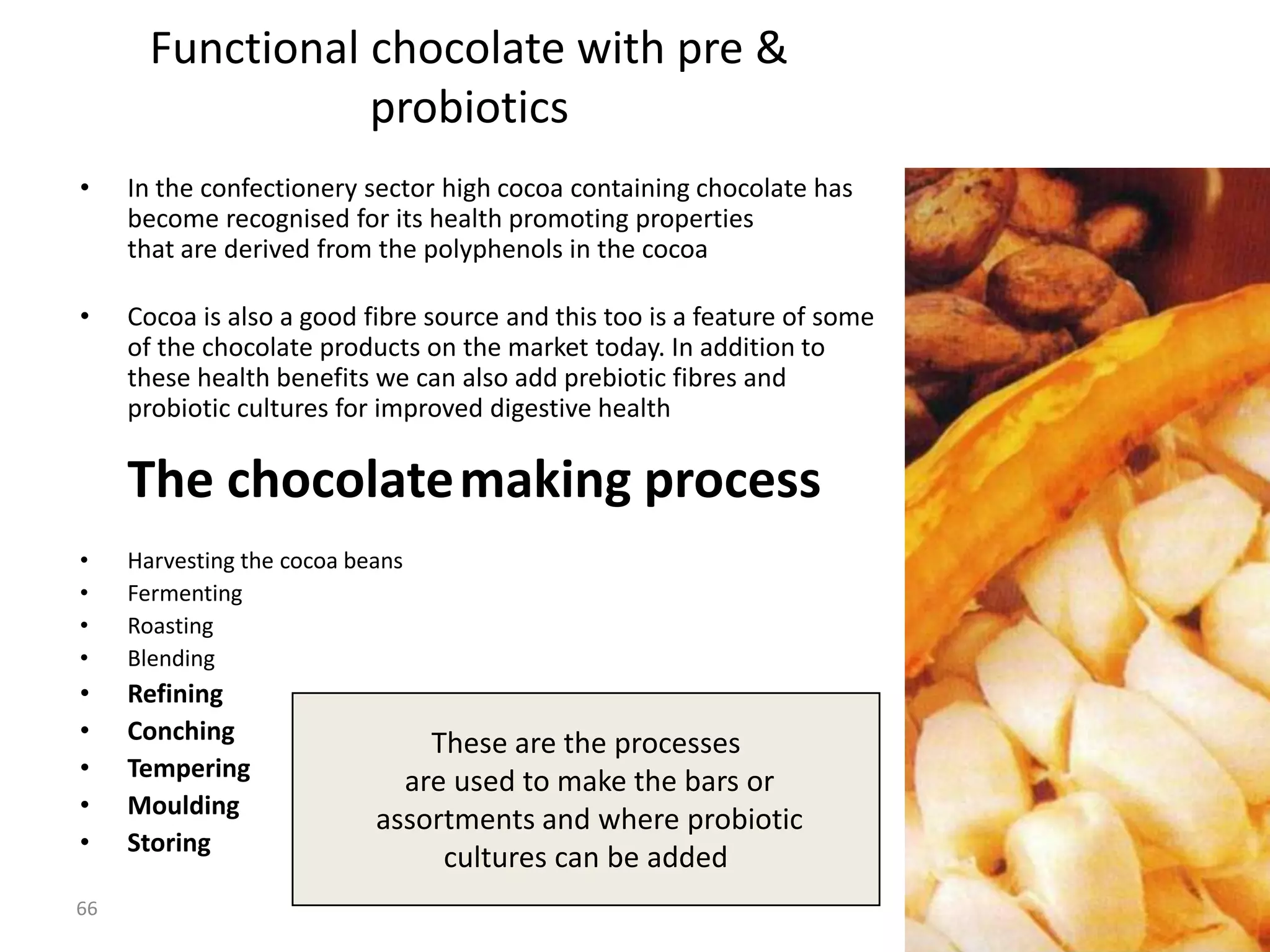 Functional chocolate with pre &
                  probiotics
•    In the confectionery sector high cocoa containing chocolate has
     become recognised for its health promoting properties
     that are derived from the polyphenols in the cocoa

•    Cocoa is also a good fibre source and this too is a feature of some
     of the chocolate products on the market today. In addition to
     these health benefits we can also add prebiotic fibres and
     probiotic cultures for improved digestive health

     The chocolatemaking process
•    Harvesting the cocoa beans
•    Fermenting
•    Roasting
•    Blending
•    Refining
•    Conching                   These are the processes
•    Tempering                are used to make the bars or
•    Moulding
                            assortments and where probiotic
•    Storing
                                 cultures can be added
66
 