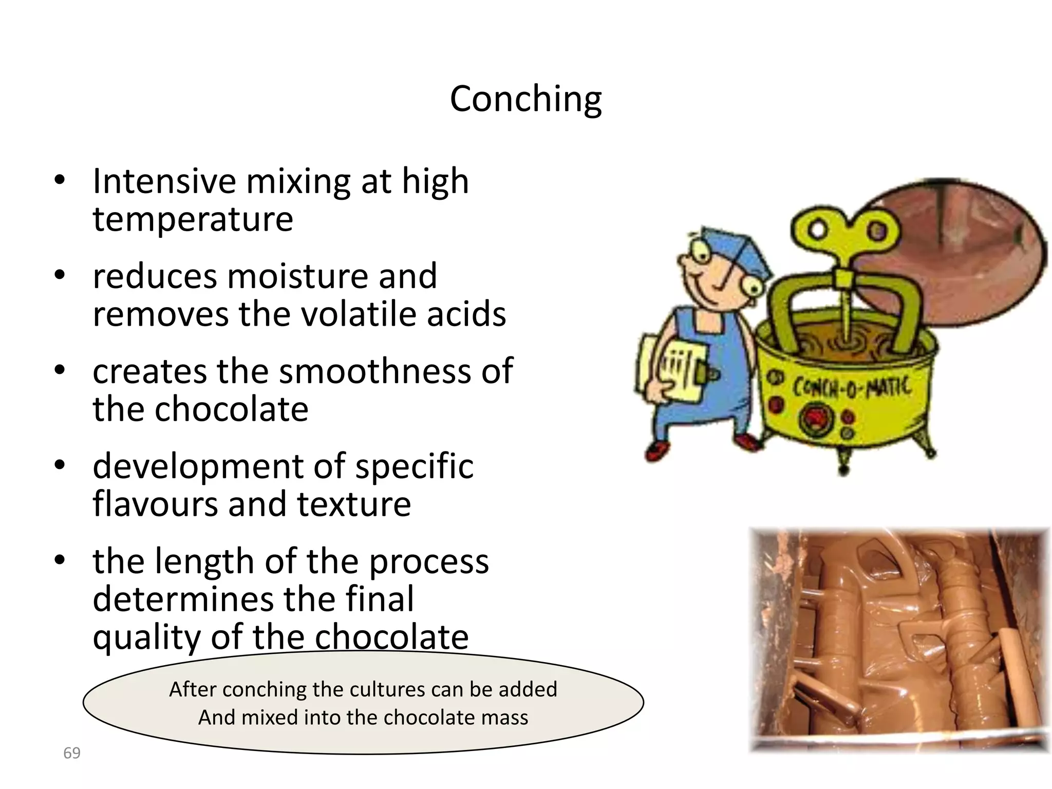 Conching

• Intensive mixing at high
  temperature
• reduces moisture and
  removes the volatile acids
• creates the smoothness of
  the chocolate
• development of specific
  flavours and texture
• the length of the process
  determines the final
  quality of the chocolate
       After conching the cultures can be added
          And mixed into the chocolate mass
69
 