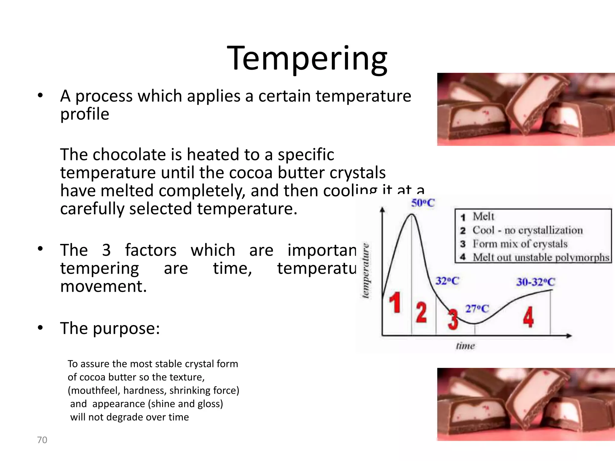 Tempering
• A process which applies a certain temperature
  profile

     The chocolate is heated to a specific
     temperature until the cocoa butter crystals
     have melted completely, and then cooling it at a
     carefully selected temperature.

• The 3 factors which are important during
  tempering are time, temperature and
  movement.

• The purpose:
      To assure the most stable crystal form
      of cocoa butter so the texture,
      (mouthfeel, hardness, shrinking force)
       and appearance (shine and gloss)
       will not degrade over time

70
 