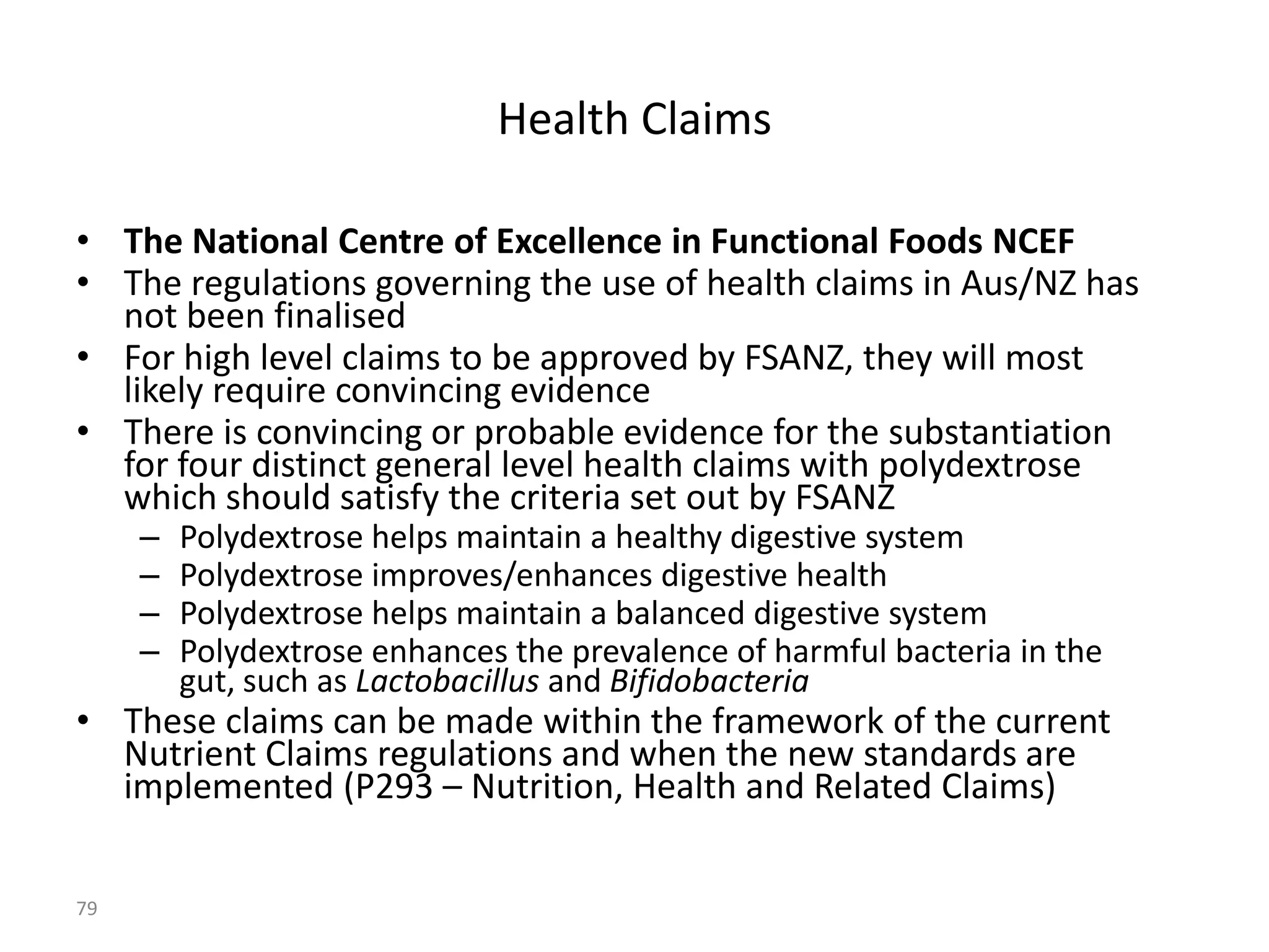 Health Claims

• The National Centre of Excellence in Functional Foods NCEF
• The regulations governing the use of health claims in Aus/NZ has
  not been finalised
• For high level claims to be approved by FSANZ, they will most
  likely require convincing evidence
• There is convincing or probable evidence for the substantiation
  for four distinct general level health claims with polydextrose
  which should satisfy the criteria set out by FSANZ
     –   Polydextrose helps maintain a healthy digestive system
     –   Polydextrose improves/enhances digestive health
     –   Polydextrose helps maintain a balanced digestive system
     –   Polydextrose enhances the prevalence of harmful bacteria in the
         gut, such as Lactobacillus and Bifidobacteria
• These claims can be made within the framework of the current
  Nutrient Claims regulations and when the new standards are
  implemented (P293 – Nutrition, Health and Related Claims)


79
 