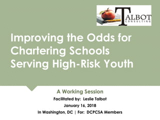 Improving the Odds for
Chartering Schools
Serving High-Risk Youth
Improving the Odds for
Chartering Schools
Serving High-Risk Youth
A Working Session
Facilitated by: Leslie Talbot
January 16, 2018
In Washington, DC | For: DCPCSA Members
A Working Session
Facilitated by: Leslie Talbot
January 16, 2018
In Washington, DC | For: DCPCSA Members
 
