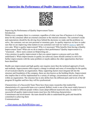 Improving the Performance of Quality Improvement Teams Essay
Improving the Performance of Quality Improvement Teams
Introduction
Within every company there is a customer, regardless of what your line of business is it is being
done for the consumer albeit an external consumer or the internal consumer. The customer's needs
and expectations should be the driving force behind the decisions we make and the problems we
solve...the customer, not our own personal or monetary gain. As quality improves we have to make
sure that we are improving what matters to our customers not want we want to improve upon for
own sake. What is quality improvement? Why is it necessary? Who benefits from having a Quality
Improvement Team? What can we do to improve their performance? Quality improvement is a
"structured ... Show more content on Helpwriting.net ...
A key premise in quality improvement is that you cannot improve a process until you fully
understand it. When improvements in quality are achieved, teams should continue to strive for
further improvements with the same problem or maybe address the other opportunities that have
been identified.
Health care improvement and high quality care requires more then the technical approach of tools
and methods, improvements often require a change in attitude and sense of ownership for the quality
of serviced provided by an organization. Many supporting factors must integrate QI into the
structure and foundation of the company, these are also known as the building blocks. Improvement
also implies that it will be implemented in a variety of settings, circumstances and various levels
within an organization. The structure has to also define how the different parts and levels of the QI
program fit together and how they will be synchronized.
Characteristics of a Successful Team There have been many researches that studied the
characteristics of a successful team over a period, Belbin's work is one of the most widely known it
investigated how different people within a team adopt different teamwork roles. In order to be
successful all quality improvement teams must have the following characteristics:
Commitment and involvement– the team should be able to understand the goals and should be
committed in achieving them
Communications
... Get more on HelpWriting.net ...
 